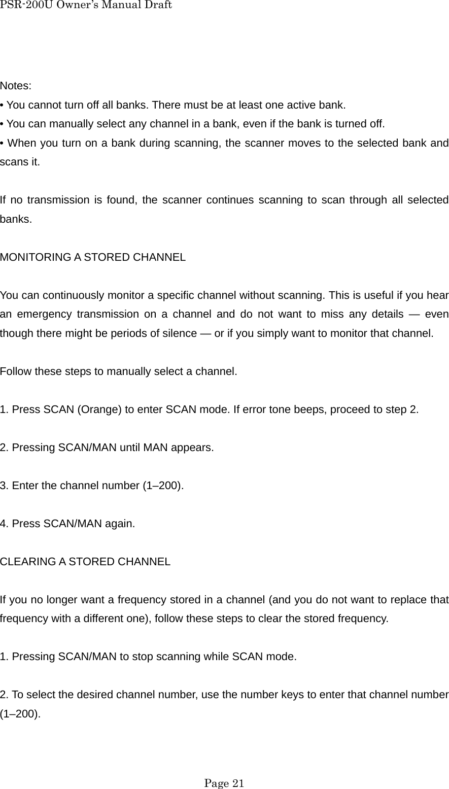 PSR-200U Owner&rsquo;s Manual Draft  Notes: &bull; You cannot turn off all banks. There must be at least one active bank. &bull; You can manually select any channel in a bank, even if the bank is turned off. &bull; When you turn on a bank during scanning, the scanner moves to the selected bank and scans it.    If no transmission is found, the scanner continues scanning to scan through all selected banks.  MONITORING A STORED CHANNEL  You can continuously monitor a specific channel without scanning. This is useful if you hear an emergency transmission on a channel and do not want to miss any details &mdash; even though there might be periods of silence &mdash; or if you simply want to monitor that channel.  Follow these steps to manually select a channel.  1. Press SCAN (Orange) to enter SCAN mode. If error tone beeps, proceed to step 2.  2. Pressing SCAN/MAN until MAN appears.  3. Enter the channel number (1&ndash;200).  4. Press SCAN/MAN again.  CLEARING A STORED CHANNEL  If you no longer want a frequency stored in a channel (and you do not want to replace that frequency with a different one), follow these steps to clear the stored frequency.  1. Pressing SCAN/MAN to stop scanning while SCAN mode.  2. To select the desired channel number, use the number keys to enter that channel number (1&ndash;200).   Page 21 