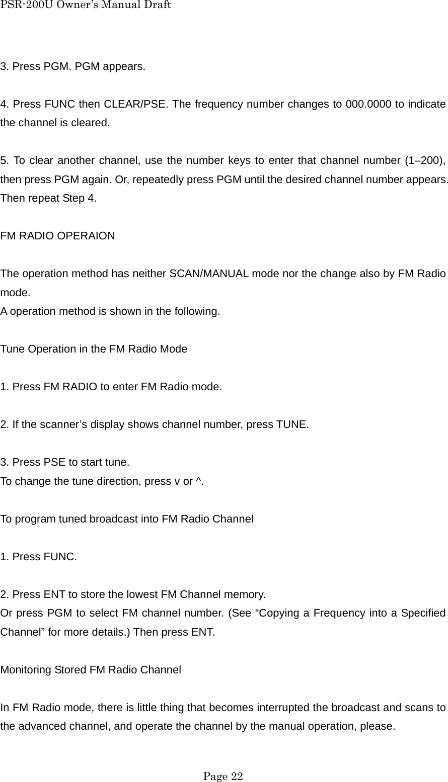 PSR-200U Owner&rsquo;s Manual Draft 3. Press PGM. PGM appears.  4. Press FUNC then CLEAR/PSE. The frequency number changes to 000.0000 to indicate the channel is cleared.  5. To clear another channel, use the number keys to enter that channel number (1&ndash;200), then press PGM again. Or, repeatedly press PGM until the desired channel number appears. Then repeat Step 4.  FM RADIO OPERAION  The operation method has neither SCAN/MANUAL mode nor the change also by FM Radio mode. A operation method is shown in the following.  Tune Operation in the FM Radio Mode  1. Press FM RADIO to enter FM Radio mode.  2. If the scanner&rsquo;s display shows channel number, press TUNE.  3. Press PSE to start tune. To change the tune direction, press v or ^.  To program tuned broadcast into FM Radio Channel  1. Press FUNC.  2. Press ENT to store the lowest FM Channel memory. Or press PGM to select FM channel number. (See &ldquo;Copying a Frequency into a Specified Channel&rdquo; for more details.) Then press ENT.  Monitoring Stored FM Radio Channel  In FM Radio mode, there is little thing that becomes interrupted the broadcast and scans to the advanced channel, and operate the channel by the manual operation, please.  Page 22 