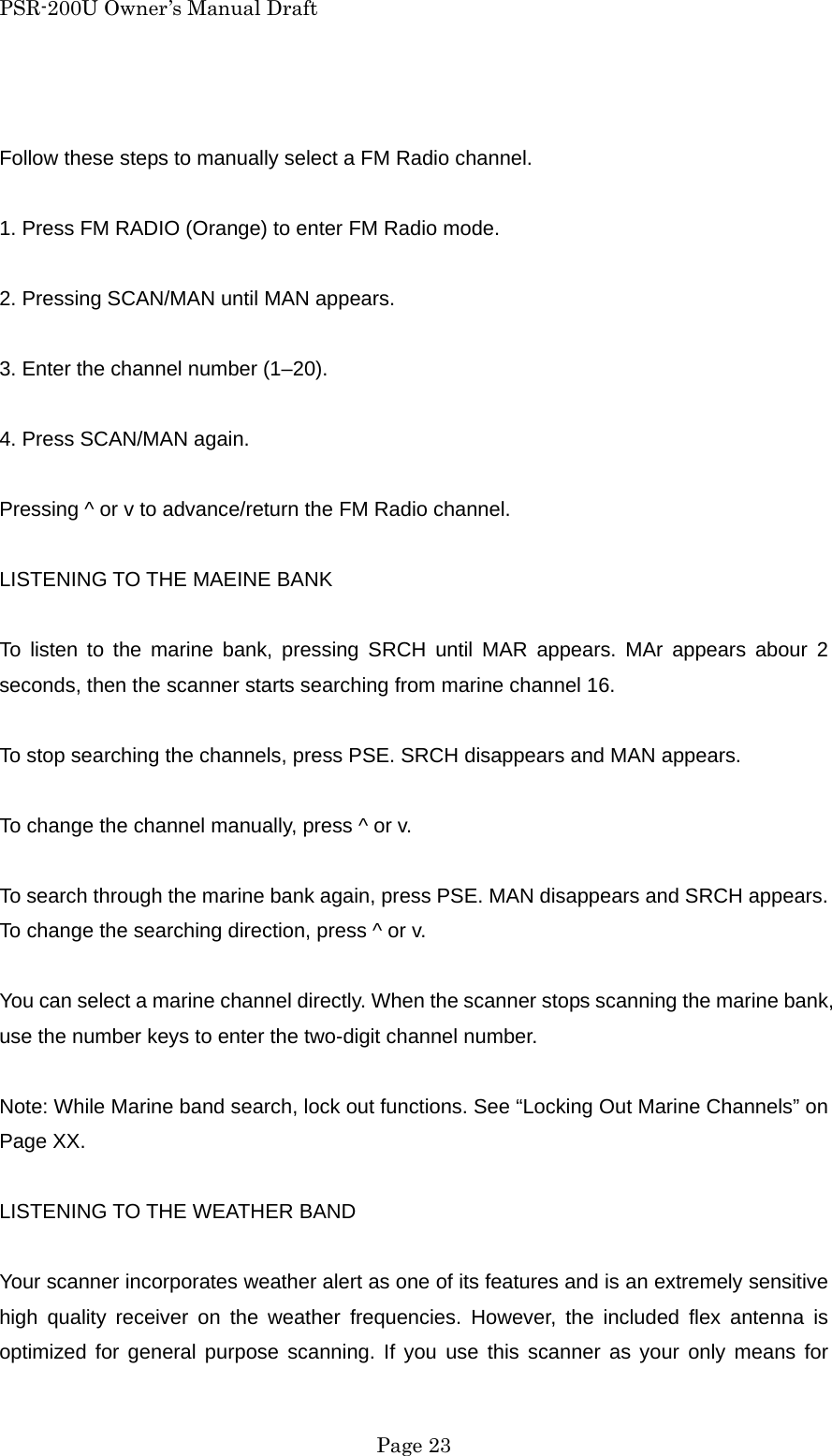 PSR-200U Owner&rsquo;s Manual Draft  Follow these steps to manually select a FM Radio channel.  1. Press FM RADIO (Orange) to enter FM Radio mode.  2. Pressing SCAN/MAN until MAN appears.  3. Enter the channel number (1&ndash;20).  4. Press SCAN/MAN again.  Pressing ^ or v to advance/return the FM Radio channel.  LISTENING TO THE MAEINE BANK  To listen to the marine bank, pressing SRCH until MAR appears. MAr appears abour 2 seconds, then the scanner starts searching from marine channel 16.  To stop searching the channels, press PSE. SRCH disappears and MAN appears.  To change the channel manually, press ^ or v.  To search through the marine bank again, press PSE. MAN disappears and SRCH appears. To change the searching direction, press ^ or v.  You can select a marine channel directly. When the scanner stops scanning the marine bank, use the number keys to enter the two-digit channel number.  Note: While Marine band search, lock out functions. See &ldquo;Locking Out Marine Channels&rdquo; on Page XX.  LISTENING TO THE WEATHER BAND  Your scanner incorporates weather alert as one of its features and is an extremely sensitive high quality receiver on the weather frequencies. However, the included flex antenna is optimized for general purpose scanning. If you use this scanner as your only means for  Page 23 