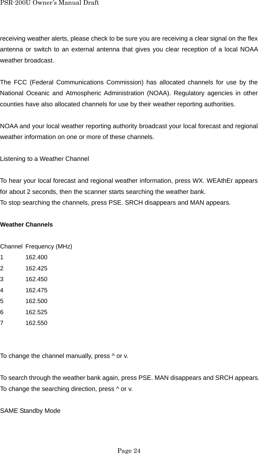 PSR-200U Owner&rsquo;s Manual Draft receiving weather alerts, please check to be sure you are receiving a clear signal on the flex antenna or switch to an external antenna that gives you clear reception of a local NOAA weather broadcast.  The FCC (Federal Communications Commission) has allocated channels for use by the National Oceanic and Atmospheric Administration (NOAA). Regulatory agencies in other counties have also allocated channels for use by their weather reporting authorities.  NOAA and your local weather reporting authority broadcast your local forecast and regional weather information on one or more of these channels.  Listening to a Weather Channel  To hear your local forecast and regional weather information, press WX. WEAthEr appears for about 2 seconds, then the scanner starts searching the weather bank. To stop searching the channels, press PSE. SRCH disappears and MAN appears.  Weather Channels  Channel Frequency (MHz) 1 162.400 2 162.425 3 162.450 4 162.475 5 162.500 6 162.525 7 162.550   To change the channel manually, press ^ or v.  To search through the weather bank again, press PSE. MAN disappears and SRCH appears. To change the searching direction, press ^ or v.  SAME Standby Mode   Page 24 