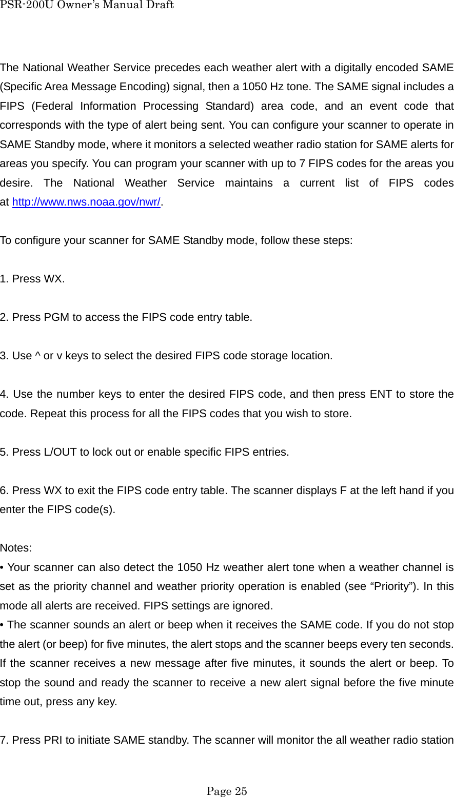 PSR-200U Owner&rsquo;s Manual Draft The National Weather Service precedes each weather alert with a digitally encoded SAME (Specific Area Message Encoding) signal, then a 1050 Hz tone. The SAME signal includes a FIPS (Federal Information Processing Standard) area code, and an event code that corresponds with the type of alert being sent. You can configure your scanner to operate in SAME Standby mode, where it monitors a selected weather radio station for SAME alerts for areas you specify. You can program your scanner with up to 7 FIPS codes for the areas you desire. The National Weather Service maintains a current list of FIPS codes at http://www.nws.noaa.gov/nwr/.  To configure your scanner for SAME Standby mode, follow these steps:  1. Press WX.  2. Press PGM to access the FIPS code entry table.  3. Use ^ or v keys to select the desired FIPS code storage location.  4. Use the number keys to enter the desired FIPS code, and then press ENT to store the code. Repeat this process for all the FIPS codes that you wish to store.  5. Press L/OUT to lock out or enable specific FIPS entries.  6. Press WX to exit the FIPS code entry table. The scanner displays F at the left hand if you enter the FIPS code(s).  Notes: &bull; Your scanner can also detect the 1050 Hz weather alert tone when a weather channel is set as the priority channel and weather priority operation is enabled (see &ldquo;Priority&rdquo;). In this mode all alerts are received. FIPS settings are ignored. &bull; The scanner sounds an alert or beep when it receives the SAME code. If you do not stop the alert (or beep) for five minutes, the alert stops and the scanner beeps every ten seconds. If the scanner receives a new message after five minutes, it sounds the alert or beep. To stop the sound and ready the scanner to receive a new alert signal before the five minute time out, press any key.  7. Press PRI to initiate SAME standby. The scanner will monitor the all weather radio station  Page 25 