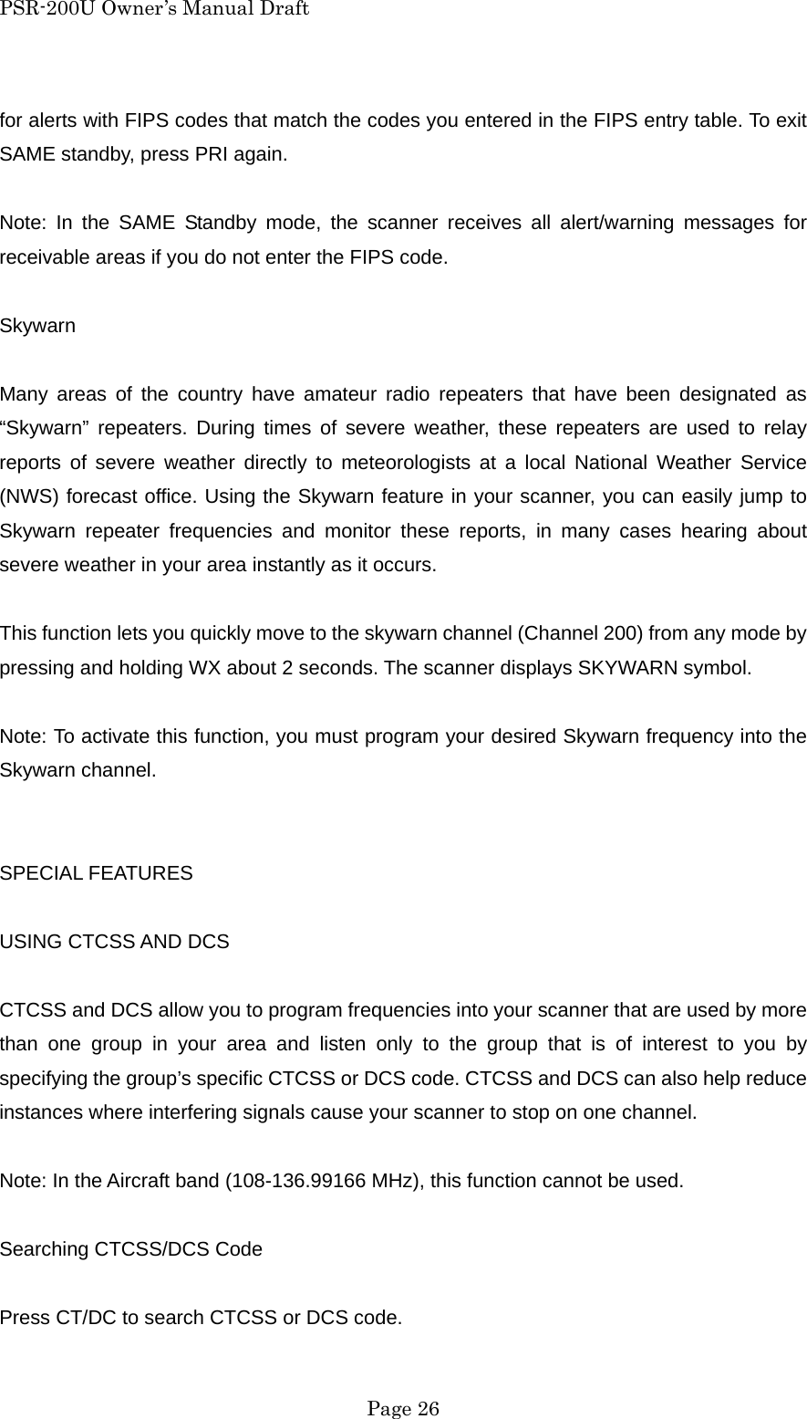 PSR-200U Owner&rsquo;s Manual Draft for alerts with FIPS codes that match the codes you entered in the FIPS entry table. To exit SAME standby, press PRI again.  Note: In the SAME Standby mode, the scanner receives all alert/warning messages for receivable areas if you do not enter the FIPS code.  Skywarn  Many areas of the country have amateur radio repeaters that have been designated as &ldquo;Skywarn&rdquo; repeaters. During times of severe weather, these repeaters are used to relay reports of severe weather directly to meteorologists at a local National Weather Service (NWS) forecast office. Using the Skywarn feature in your scanner, you can easily jump to Skywarn repeater frequencies and monitor these reports, in many cases hearing about severe weather in your area instantly as it occurs.  This function lets you quickly move to the skywarn channel (Channel 200) from any mode by pressing and holding WX about 2 seconds. The scanner displays SKYWARN symbol.  Note: To activate this function, you must program your desired Skywarn frequency into the Skywarn channel.   SPECIAL FEATURES  USING CTCSS AND DCS  CTCSS and DCS allow you to program frequencies into your scanner that are used by more than one group in your area and listen only to the group that is of interest to you by specifying the group&rsquo;s specific CTCSS or DCS code. CTCSS and DCS can also help reduce instances where interfering signals cause your scanner to stop on one channel.  Note: In the Aircraft band (108-136.99166 MHz), this function cannot be used.  Searching CTCSS/DCS Code  Press CT/DC to search CTCSS or DCS code.  Page 26 