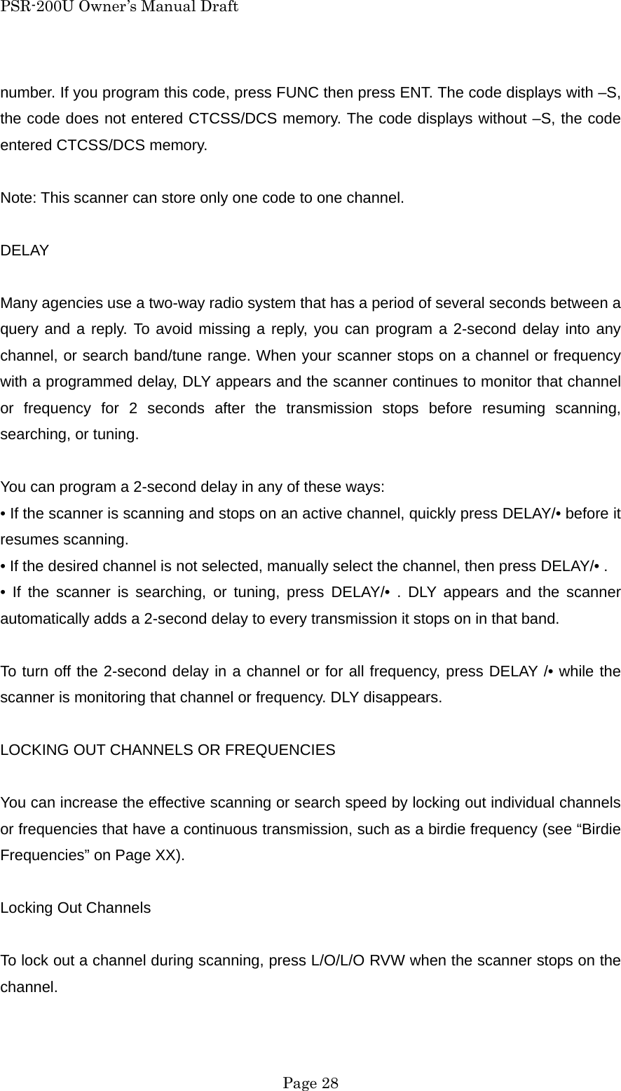 PSR-200U Owner&rsquo;s Manual Draft number. If you program this code, press FUNC then press ENT. The code displays with &ndash;S, the code does not entered CTCSS/DCS memory. The code displays without &ndash;S, the code entered CTCSS/DCS memory.  Note: This scanner can store only one code to one channel.  DELAY  Many agencies use a two-way radio system that has a period of several seconds between a query and a reply. To avoid missing a reply, you can program a 2-second delay into any channel, or search band/tune range. When your scanner stops on a channel or frequency with a programmed delay, DLY appears and the scanner continues to monitor that channel or frequency for 2 seconds after the transmission stops before resuming scanning, searching, or tuning.  You can program a 2-second delay in any of these ways: &bull; If the scanner is scanning and stops on an active channel, quickly press DELAY/&bull; before it resumes scanning. &bull; If the desired channel is not selected, manually select the channel, then press DELAY/&bull; . &bull; If the scanner is searching, or tuning, press DELAY/&bull; . DLY appears and the scanner automatically adds a 2-second delay to every transmission it stops on in that band.  To turn off the 2-second delay in a channel or for all frequency, press DELAY /&bull; while the scanner is monitoring that channel or frequency. DLY disappears.  LOCKING OUT CHANNELS OR FREQUENCIES  You can increase the effective scanning or search speed by locking out individual channels or frequencies that have a continuous transmission, such as a birdie frequency (see &ldquo;Birdie Frequencies&rdquo; on Page XX).  Locking Out Channels  To lock out a channel during scanning, press L/O/L/O RVW when the scanner stops on the channel.   Page 28 