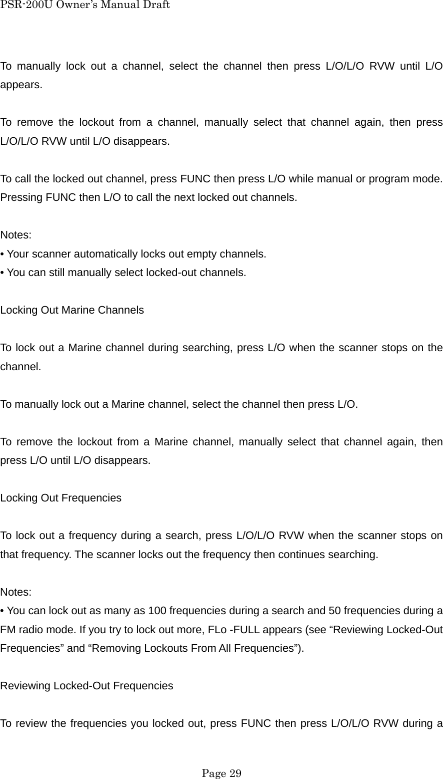 PSR-200U Owner&rsquo;s Manual Draft To manually lock out a channel, select the channel then press L/O/L/O RVW until L/O appears.  To remove the lockout from a channel, manually select that channel again, then press L/O/L/O RVW until L/O disappears.  To call the locked out channel, press FUNC then press L/O while manual or program mode. Pressing FUNC then L/O to call the next locked out channels.  Notes: &bull; Your scanner automatically locks out empty channels. &bull; You can still manually select locked-out channels.  Locking Out Marine Channels  To lock out a Marine channel during searching, press L/O when the scanner stops on the channel.  To manually lock out a Marine channel, select the channel then press L/O.  To remove the lockout from a Marine channel, manually select that channel again, then press L/O until L/O disappears.  Locking Out Frequencies  To lock out a frequency during a search, press L/O/L/O RVW when the scanner stops on that frequency. The scanner locks out the frequency then continues searching.  Notes: &bull; You can lock out as many as 100 frequencies during a search and 50 frequencies during a FM radio mode. If you try to lock out more, FLo -FULL appears (see &ldquo;Reviewing Locked-Out Frequencies&rdquo; and &ldquo;Removing Lockouts From All Frequencies&rdquo;).  Reviewing Locked-Out Frequencies  To review the frequencies you locked out, press FUNC then press L/O/L/O RVW during a  Page 29 