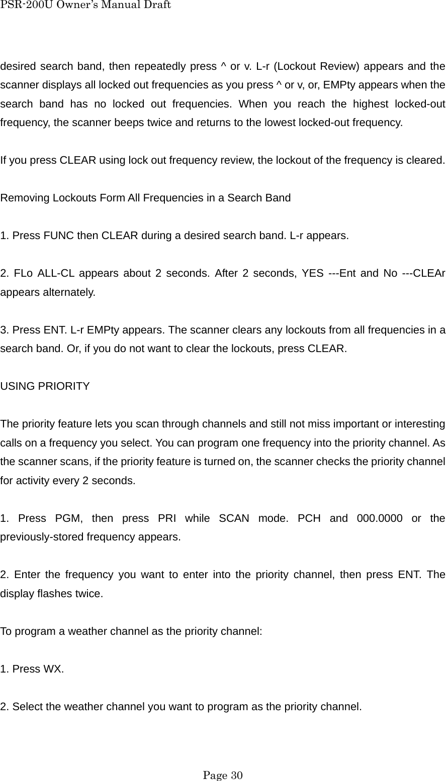 PSR-200U Owner&rsquo;s Manual Draft desired search band, then repeatedly press ^ or v. L-r (Lockout Review) appears and the scanner displays all locked out frequencies as you press ^ or v, or, EMPty appears when the search band has no locked out frequencies. When you reach the highest locked-out frequency, the scanner beeps twice and returns to the lowest locked-out frequency.  If you press CLEAR using lock out frequency review, the lockout of the frequency is cleared.  Removing Lockouts Form All Frequencies in a Search Band  1. Press FUNC then CLEAR during a desired search band. L-r appears.  2. FLo ALL-CL appears about 2 seconds. After 2 seconds, YES ---Ent and No ---CLEAr appears alternately.  3. Press ENT. L-r EMPty appears. The scanner clears any lockouts from all frequencies in a search band. Or, if you do not want to clear the lockouts, press CLEAR.  USING PRIORITY  The priority feature lets you scan through channels and still not miss important or interesting calls on a frequency you select. You can program one frequency into the priority channel. As the scanner scans, if the priority feature is turned on, the scanner checks the priority channel for activity every 2 seconds.  1. Press PGM, then press PRI while SCAN mode. PCH and 000.0000 or the previously-stored frequency appears.  2. Enter the frequency you want to enter into the priority channel, then press ENT. The display flashes twice.  To program a weather channel as the priority channel:  1. Press WX.  2. Select the weather channel you want to program as the priority channel.   Page 30 
