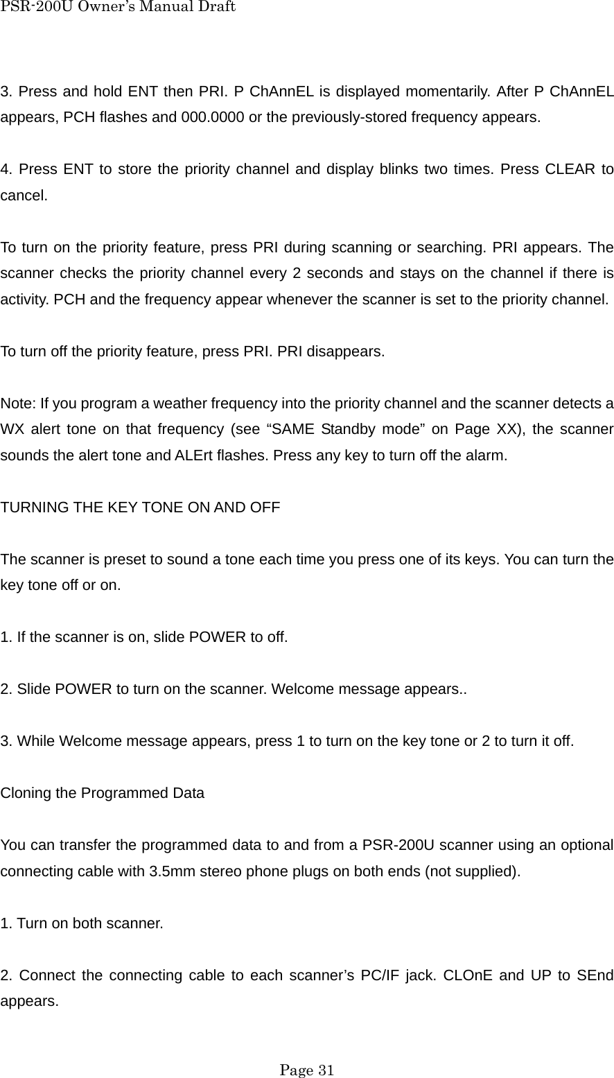 PSR-200U Owner&rsquo;s Manual Draft 3. Press and hold ENT then PRI. P ChAnnEL is displayed momentarily. After P ChAnnEL appears, PCH flashes and 000.0000 or the previously-stored frequency appears.  4. Press ENT to store the priority channel and display blinks two times. Press CLEAR to cancel.  To turn on the priority feature, press PRI during scanning or searching. PRI appears. The scanner checks the priority channel every 2 seconds and stays on the channel if there is activity. PCH and the frequency appear whenever the scanner is set to the priority channel.  To turn off the priority feature, press PRI. PRI disappears.  Note: If you program a weather frequency into the priority channel and the scanner detects a WX alert tone on that frequency (see &ldquo;SAME Standby mode&rdquo; on Page XX), the scanner sounds the alert tone and ALErt flashes. Press any key to turn off the alarm.  TURNING THE KEY TONE ON AND OFF  The scanner is preset to sound a tone each time you press one of its keys. You can turn the key tone off or on.  1. If the scanner is on, slide POWER to off.  2. Slide POWER to turn on the scanner. Welcome message appears..  3. While Welcome message appears, press 1 to turn on the key tone or 2 to turn it off.  Cloning the Programmed Data  You can transfer the programmed data to and from a PSR-200U scanner using an optional connecting cable with 3.5mm stereo phone plugs on both ends (not supplied).  1. Turn on both scanner.  2. Connect the connecting cable to each scanner&rsquo;s PC/IF jack. CLOnE and UP to SEnd appears.  Page 31 