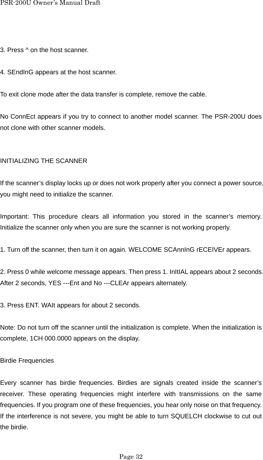 PSR-200U Owner&rsquo;s Manual Draft  3. Press ^ on the host scanner.  4. SEndInG appears at the host scanner.  To exit clone mode after the data transfer is complete, remove the cable.  No ConnEct appears if you try to connect to another model scanner. The PSR-200U does not clone with other scanner models.   INITIALIZING THE SCANNER  If the scanner&rsquo;s display locks up or does not work properly after you connect a power source, you might need to initialize the scanner.  Important: This procedure clears all information you stored in the scanner&rsquo;s memory. Initialize the scanner only when you are sure the scanner is not working properly.  1. Turn off the scanner, then turn it on again. WELCOME SCAnnInG rECEIVEr appears.  2. Press 0 while welcome message appears. Then press 1. InItIAL appears about 2 seconds. After 2 seconds, YES ---Ent and No ---CLEAr appears alternately.  3. Press ENT. WAIt appears for about 2 seconds.  Note: Do not turn off the scanner until the initialization is complete. When the initialization is complete, 1CH 000.0000 appears on the display.  Birdie Frequencies  Every scanner has birdie frequencies. Birdies are signals created inside the scanner&rsquo;s receiver. These operating frequencies might interfere with transmissions on the same frequencies. If you program one of these frequencies, you hear only noise on that frequency. If the interference is not severe, you might be able to turn SQUELCH clockwise to cut out the birdie.  Page 32 