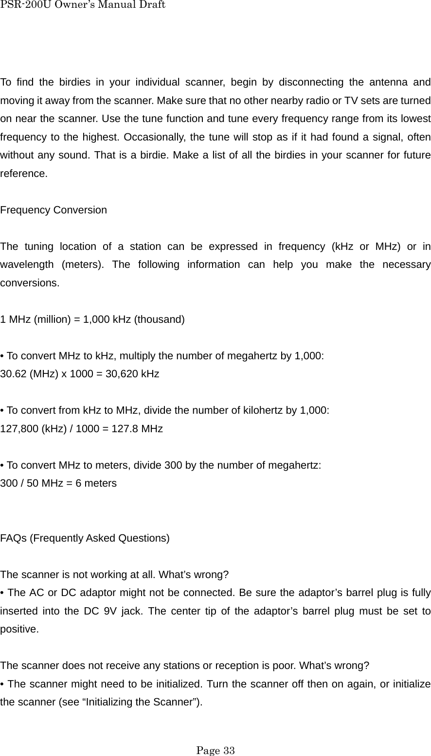 PSR-200U Owner&rsquo;s Manual Draft  To find the birdies in your individual scanner, begin by disconnecting the antenna and moving it away from the scanner. Make sure that no other nearby radio or TV sets are turned on near the scanner. Use the tune function and tune every frequency range from its lowest frequency to the highest. Occasionally, the tune will stop as if it had found a signal, often without any sound. That is a birdie. Make a list of all the birdies in your scanner for future reference.  Frequency Conversion  The tuning location of a station can be expressed in frequency (kHz or MHz) or in wavelength (meters). The following information can help you make the necessary conversions.  1 MHz (million) = 1,000 kHz (thousand)  &bull; To convert MHz to kHz, multiply the number of megahertz by 1,000: 30.62 (MHz) x 1000 = 30,620 kHz  &bull; To convert from kHz to MHz, divide the number of kilohertz by 1,000: 127,800 (kHz) / 1000 = 127.8 MHz  &bull; To convert MHz to meters, divide 300 by the number of megahertz: 300 / 50 MHz = 6 meters   FAQs (Frequently Asked Questions)  The scanner is not working at all. What&rsquo;s wrong? &bull; The AC or DC adaptor might not be connected. Be sure the adaptor&rsquo;s barrel plug is fully inserted into the DC 9V jack. The center tip of the adaptor&rsquo;s barrel plug must be set to positive.  The scanner does not receive any stations or reception is poor. What&rsquo;s wrong? &bull; The scanner might need to be initialized. Turn the scanner off then on again, or initialize the scanner (see &ldquo;Initializing the Scanner&rdquo;).  Page 33 