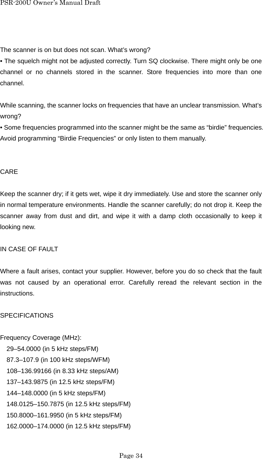 PSR-200U Owner&rsquo;s Manual Draft  The scanner is on but does not scan. What&rsquo;s wrong? &bull; The squelch might not be adjusted correctly. Turn SQ clockwise. There might only be one channel or no channels stored in the scanner. Store frequencies into more than one channel.  While scanning, the scanner locks on frequencies that have an unclear transmission. What&rsquo;s wrong? &bull; Some frequencies programmed into the scanner might be the same as &ldquo;birdie&rdquo; frequencies. Avoid programming &ldquo;Birdie Frequencies&rdquo; or only listen to them manually.   CARE  Keep the scanner dry; if it gets wet, wipe it dry immediately. Use and store the scanner only in normal temperature environments. Handle the scanner carefully; do not drop it. Keep the scanner away from dust and dirt, and wipe it with a damp cloth occasionally to keep it looking new.  IN CASE OF FAULT  Where a fault arises, contact your supplier. However, before you do so check that the fault was not caused by an operational error. Carefully reread the relevant section in the instructions.  SPECIFICATIONS  Frequency Coverage (MHz): 29&ndash;54.0000 (in 5 kHz steps/FM)     87.3&ndash;107.9 (in 100 kHz steps/WFM)     108&ndash;136.99166 (in 8.33 kHz steps/AM) 137&ndash;143.9875 (in 12.5 kHz steps/FM) 144&ndash;148.0000 (in 5 kHz steps/FM) 148.0125&ndash;150.7875 (in 12.5 kHz steps/FM) 150.8000&ndash;161.9950 (in 5 kHz steps/FM) 162.0000&ndash;174.0000 (in 12.5 kHz steps/FM)  Page 34 