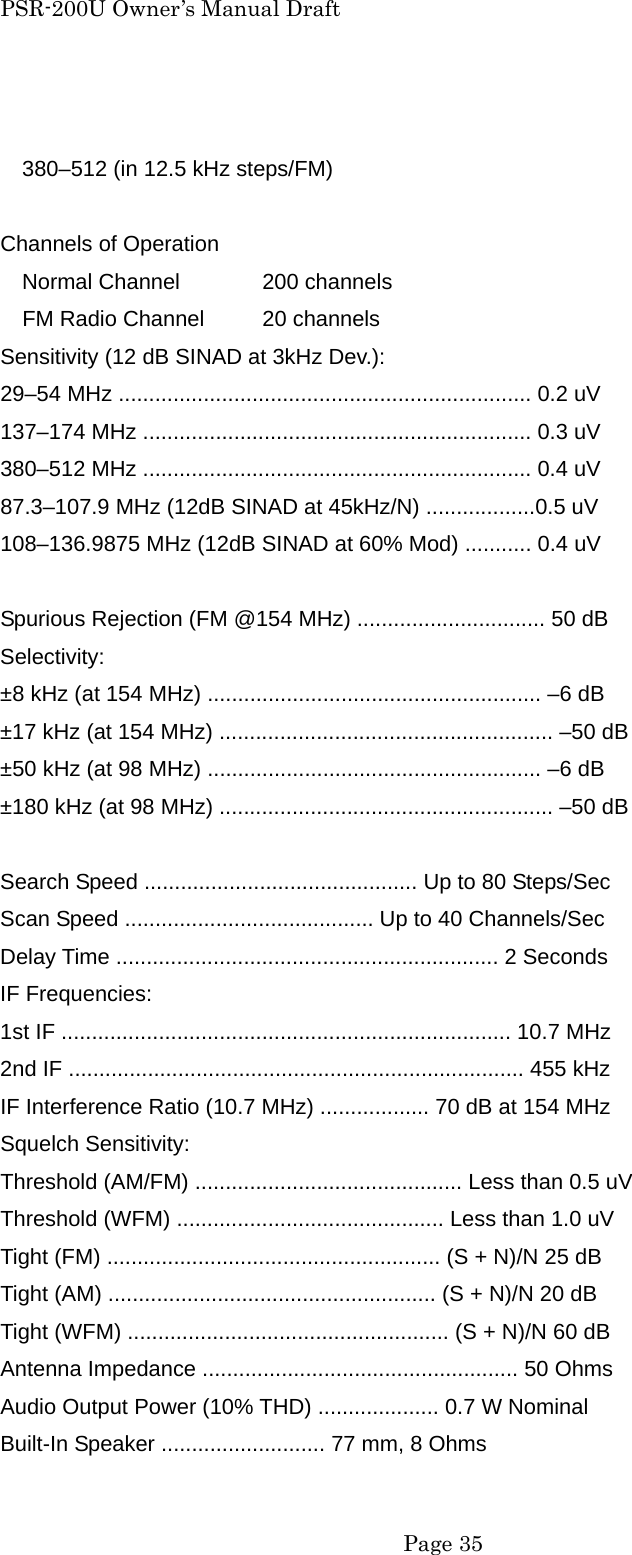 PSR-200U Owner&rsquo;s Manual Draft  380&ndash;512 (in 12.5 kHz steps/FM)  Channels of Operation Normal Channel  200 channels     FM Radio Channel  20 channels Sensitivity (12 dB SINAD at 3kHz Dev.): 29&ndash;54 MHz .................................................................... 0.2 uV 137&ndash;174 MHz ................................................................ 0.3 uV 380&ndash;512 MHz ................................................................ 0.4 uV 87.3&ndash;107.9 MHz (12dB SINAD at 45kHz/N) ..................0.5 uV 108&ndash;136.9875 MHz (12dB SINAD at 60% Mod) ........... 0.4 uV  Spurious Rejection (FM @154 MHz) ............................... 50 dB Selectivity: &plusmn;8 kHz (at 154 MHz) ....................................................... &ndash;6 dB &plusmn;17 kHz (at 154 MHz) ....................................................... &ndash;50 dB &plusmn;50 kHz (at 98 MHz) ....................................................... &ndash;6 dB &plusmn;180 kHz (at 98 MHz) ....................................................... &ndash;50 dB  Search Speed ............................................. Up to 80 Steps/Sec Scan Speed ......................................... Up to 40 Channels/Sec Delay Time ............................................................... 2 Seconds IF Frequencies: 1st IF .......................................................................... 10.7 MHz 2nd IF ........................................................................... 455 kHz IF Interference Ratio (10.7 MHz) .................. 70 dB at 154 MHz Squelch Sensitivity: Threshold (AM/FM) ............................................ Less than 0.5 uV Threshold (WFM) ............................................ Less than 1.0 uV Tight (FM) ....................................................... (S + N)/N 25 dB Tight (AM) ...................................................... (S + N)/N 20 dB Tight (WFM) ..................................................... (S + N)/N 60 dB Antenna Impedance .................................................... 50 Ohms Audio Output Power (10% THD) .................... 0.7 W Nominal Built-In Speaker ........................... 77 mm, 8 Ohms  Page 35 