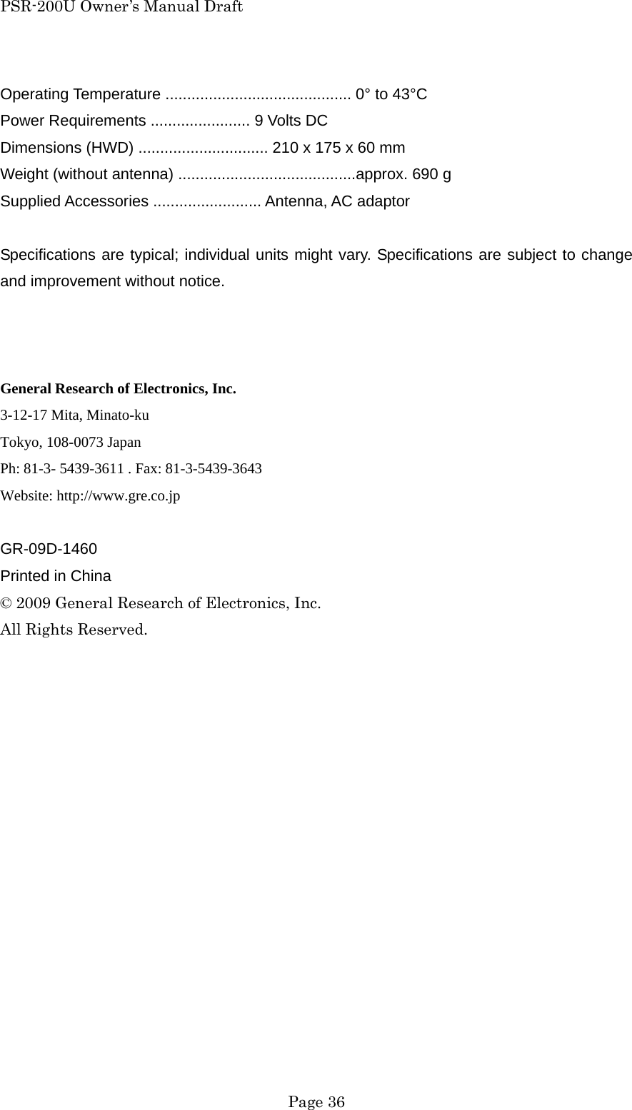 PSR-200U Owner&rsquo;s Manual Draft  Page 36 Operating Temperature ........................................... 0&deg; to 43&deg;C Power Requirements ....................... 9 Volts DC Dimensions (HWD) .............................. 210 x 175 x 60 mm Weight (without antenna) .........................................approx. 690 g Supplied Accessories ......................... Antenna, AC adaptor  Specifications are typical; individual units might vary. Specifications are subject to change and improvement without notice.    General Research of Electronics, Inc. 3-12-17 Mita, Minato-ku Tokyo, 108-0073 Japan Ph: 81-3- 5439-3611 . Fax: 81-3-5439-3643 Website: http://www.gre.co.jp  GR-09D-1460 Printed in China &copy; 2009 General Research of Electronics, Inc. All Rights Reserved. 