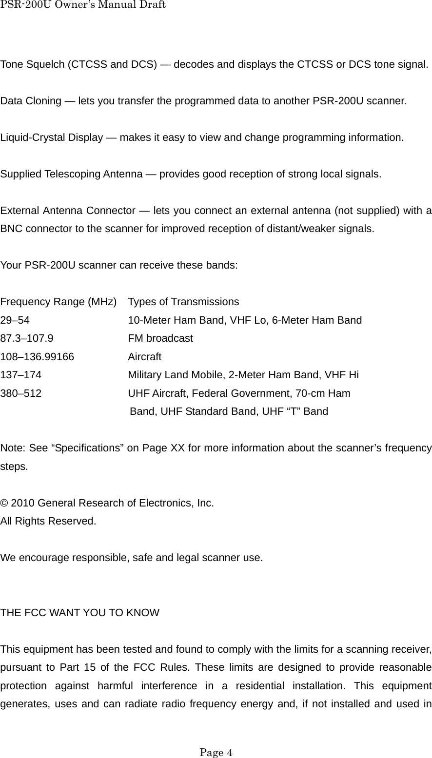 PSR-200U Owner&rsquo;s Manual Draft Tone Squelch (CTCSS and DCS) &mdash; decodes and displays the CTCSS or DCS tone signal.  Data Cloning &mdash; lets you transfer the programmed data to another PSR-200U scanner.  Liquid-Crystal Display &mdash; makes it easy to view and change programming information.  Supplied Telescoping Antenna &mdash; provides good reception of strong local signals.  External Antenna Connector &mdash; lets you connect an external antenna (not supplied) with a BNC connector to the scanner for improved reception of distant/weaker signals.  Your PSR-200U scanner can receive these bands:  Frequency Range (MHz)    Types of Transmissions 29&ndash;54      10-Meter Ham Band, VHF Lo, 6-Meter Ham Band 87.3&ndash;107.9   FM broadcast 108&ndash;136.99166    Aircraft 137&ndash;174      Military Land Mobile, 2-Meter Ham Band, VHF Hi 380&ndash;512     UHF Aircraft, Federal Government, 70-cm Ham Band, UHF Standard Band, UHF &ldquo;T&rdquo; Band  Note: See &ldquo;Specifications&rdquo; on Page XX for more information about the scanner&rsquo;s frequency steps.  &copy; 2010 General Research of Electronics, Inc. All Rights Reserved.  We encourage responsible, safe and legal scanner use.   THE FCC WANT YOU TO KNOW  This equipment has been tested and found to comply with the limits for a scanning receiver, pursuant to Part 15 of the FCC Rules. These limits are designed to provide reasonable protection against harmful interference in a residential installation. This equipment generates, uses and can radiate radio frequency energy and, if not installed and used in  Page 4 