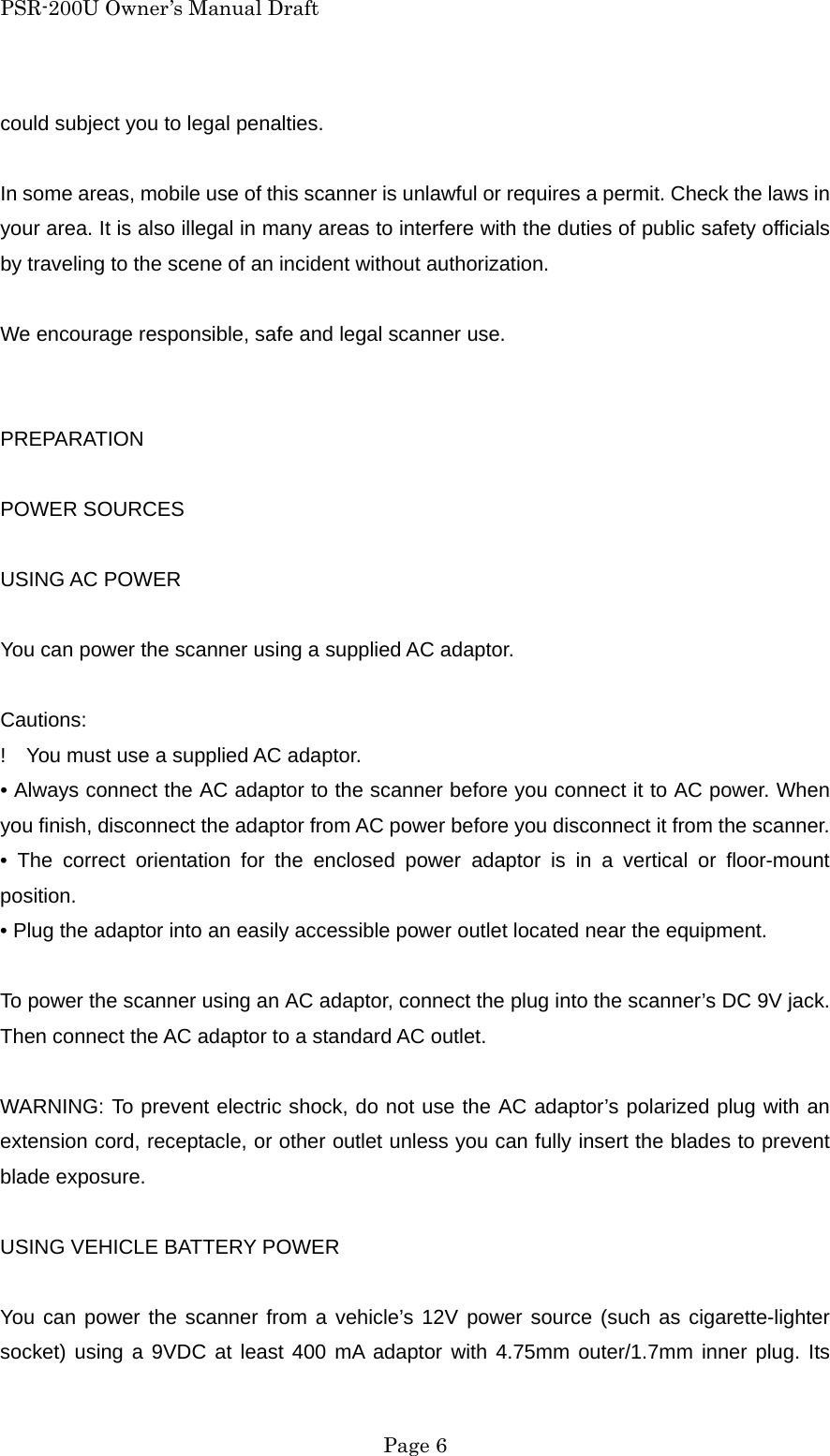 PSR-200U Owner&rsquo;s Manual Draft could subject you to legal penalties.  In some areas, mobile use of this scanner is unlawful or requires a permit. Check the laws in your area. It is also illegal in many areas to interfere with the duties of public safety officials by traveling to the scene of an incident without authorization.  We encourage responsible, safe and legal scanner use.   PREPARATION  POWER SOURCES  USING AC POWER  You can power the scanner using a supplied AC adaptor.  Cautions: !    You must use a supplied AC adaptor. &bull; Always connect the AC adaptor to the scanner before you connect it to AC power. When you finish, disconnect the adaptor from AC power before you disconnect it from the scanner. &bull; The correct orientation for the enclosed power adaptor is in a vertical or floor-mount position. &bull; Plug the adaptor into an easily accessible power outlet located near the equipment.  To power the scanner using an AC adaptor, connect the plug into the scanner&rsquo;s DC 9V jack. Then connect the AC adaptor to a standard AC outlet.  WARNING: To prevent electric shock, do not use the AC adaptor&rsquo;s polarized plug with an extension cord, receptacle, or other outlet unless you can fully insert the blades to prevent blade exposure.  USING VEHICLE BATTERY POWER  You can power the scanner from a vehicle&rsquo;s 12V power source (such as cigarette-lighter socket) using a 9VDC at least 400 mA adaptor with 4.75mm outer/1.7mm inner plug. Its  Page 6 
