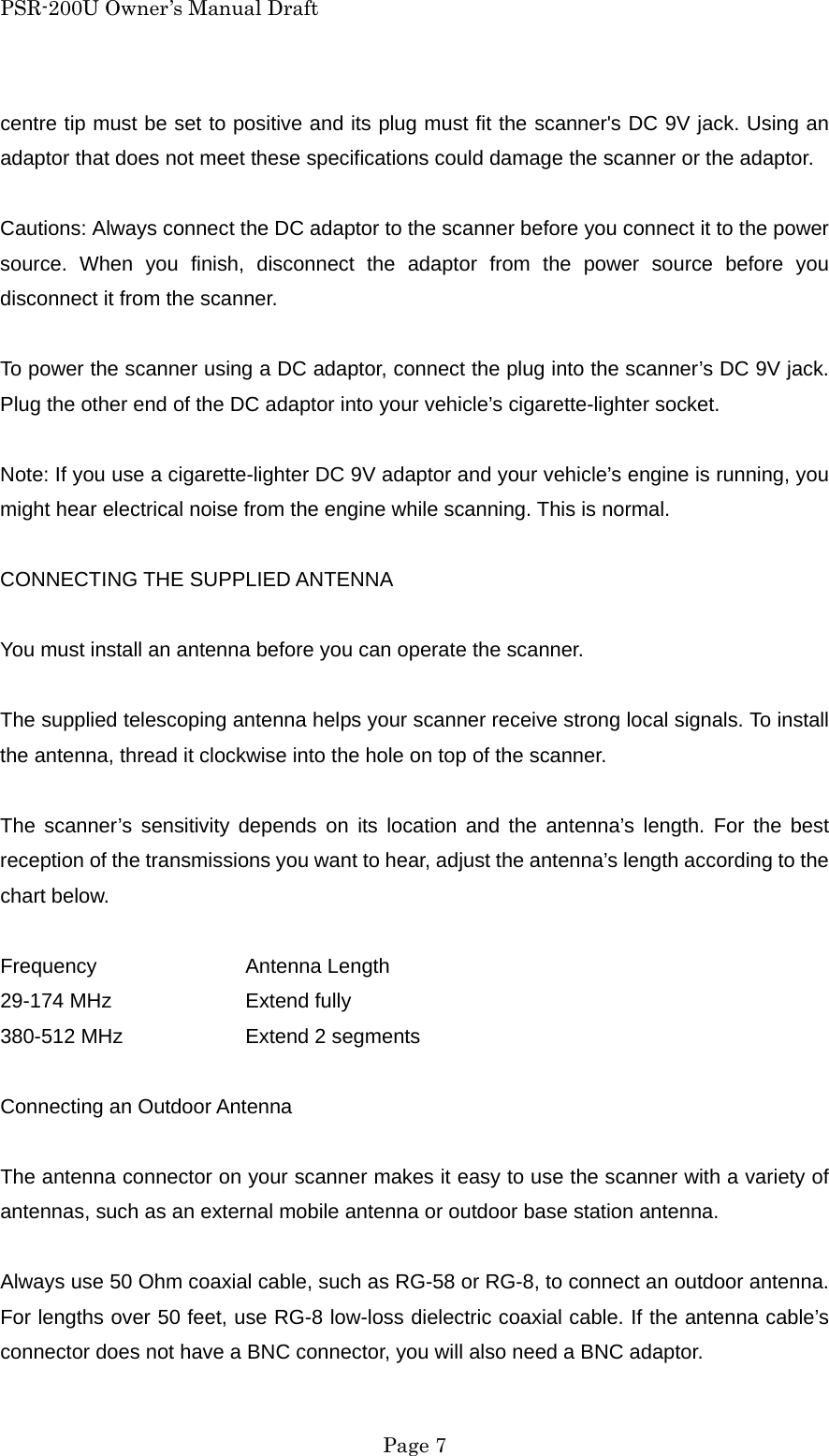 PSR-200U Owner&rsquo;s Manual Draft centre tip must be set to positive and its plug must fit the scanner's DC 9V jack. Using an adaptor that does not meet these specifications could damage the scanner or the adaptor.  Cautions: Always connect the DC adaptor to the scanner before you connect it to the power source. When you finish, disconnect the adaptor from the power source before you disconnect it from the scanner.  To power the scanner using a DC adaptor, connect the plug into the scanner&rsquo;s DC 9V jack. Plug the other end of the DC adaptor into your vehicle&rsquo;s cigarette-lighter socket.  Note: If you use a cigarette-lighter DC 9V adaptor and your vehicle&rsquo;s engine is running, you might hear electrical noise from the engine while scanning. This is normal.  CONNECTING THE SUPPLIED ANTENNA  You must install an antenna before you can operate the scanner.  The supplied telescoping antenna helps your scanner receive strong local signals. To install the antenna, thread it clockwise into the hole on top of the scanner.  The scanner&rsquo;s sensitivity depends on its location and the antenna&rsquo;s length. For the best reception of the transmissions you want to hear, adjust the antenna&rsquo;s length according to the chart below.  Frequency   Antenna Length 29-174 MHz    Extend fully 380-512 MHz    Extend 2 segments  Connecting an Outdoor Antenna  The antenna connector on your scanner makes it easy to use the scanner with a variety of antennas, such as an external mobile antenna or outdoor base station antenna.  Always use 50 Ohm coaxial cable, such as RG-58 or RG-8, to connect an outdoor antenna. For lengths over 50 feet, use RG-8 low-loss dielectric coaxial cable. If the antenna cable&rsquo;s connector does not have a BNC connector, you will also need a BNC adaptor.  Page 7 