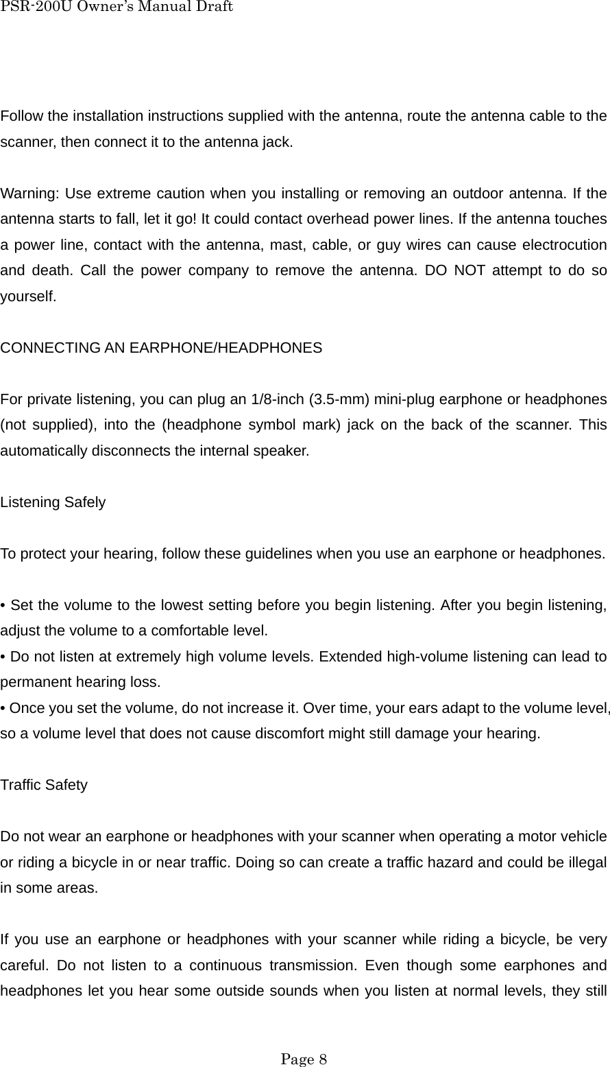 PSR-200U Owner&rsquo;s Manual Draft  Follow the installation instructions supplied with the antenna, route the antenna cable to the scanner, then connect it to the antenna jack.  Warning: Use extreme caution when you installing or removing an outdoor antenna. If the antenna starts to fall, let it go! It could contact overhead power lines. If the antenna touches a power line, contact with the antenna, mast, cable, or guy wires can cause electrocution and death. Call the power company to remove the antenna. DO NOT attempt to do so yourself.  CONNECTING AN EARPHONE/HEADPHONES  For private listening, you can plug an 1/8-inch (3.5-mm) mini-plug earphone or headphones (not supplied), into the (headphone symbol mark) jack on the back of the scanner. This automatically disconnects the internal speaker.  Listening Safely  To protect your hearing, follow these guidelines when you use an earphone or headphones.  &bull; Set the volume to the lowest setting before you begin listening. After you begin listening, adjust the volume to a comfortable level. &bull; Do not listen at extremely high volume levels. Extended high-volume listening can lead to permanent hearing loss. &bull; Once you set the volume, do not increase it. Over time, your ears adapt to the volume level, so a volume level that does not cause discomfort might still damage your hearing.  Traffic Safety  Do not wear an earphone or headphones with your scanner when operating a motor vehicle or riding a bicycle in or near traffic. Doing so can create a traffic hazard and could be illegal in some areas.  If you use an earphone or headphones with your scanner while riding a bicycle, be very careful. Do not listen to a continuous transmission. Even though some earphones and headphones let you hear some outside sounds when you listen at normal levels, they still  Page 8 