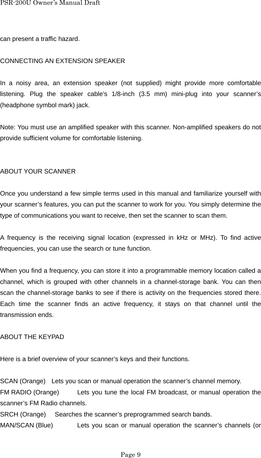 PSR-200U Owner&rsquo;s Manual Draft can present a traffic hazard.  CONNECTING AN EXTENSION SPEAKER  In a noisy area, an extension speaker (not supplied) might provide more comfortable listening. Plug the speaker cable&rsquo;s 1/8-inch (3.5 mm) mini-plug into your scanner&rsquo;s (headphone symbol mark) jack.  Note: You must use an amplified speaker with this scanner. Non-amplified speakers do not provide sufficient volume for comfortable listening.   ABOUT YOUR SCANNER  Once you understand a few simple terms used in this manual and familiarize yourself with your scanner&rsquo;s features, you can put the scanner to work for you. You simply determine the type of communications you want to receive, then set the scanner to scan them.  A frequency is the receiving signal location (expressed in kHz or MHz). To find active frequencies, you can use the search or tune function.  When you find a frequency, you can store it into a programmable memory location called a channel, which is grouped with other channels in a channel-storage bank. You can then scan the channel-storage banks to see if there is activity on the frequencies stored there. Each time the scanner finds an active frequency, it stays on that channel until the transmission ends.  ABOUT THE KEYPAD  Here is a brief overview of your scanner&rsquo;s keys and their functions.  SCAN (Orange)  Lets you scan or manual operation the scanner&rsquo;s channel memory. FM RADIO (Orange)  Lets you tune the local FM broadcast, or manual operation the scanner&rsquo;s FM Radio channels. SRCH (Orange)    Searches the scanner&rsquo;s preprogrammed search bands. MAN/SCAN (Blue)  Lets you scan or manual operation the scanner&rsquo;s channels (or  Page 9 