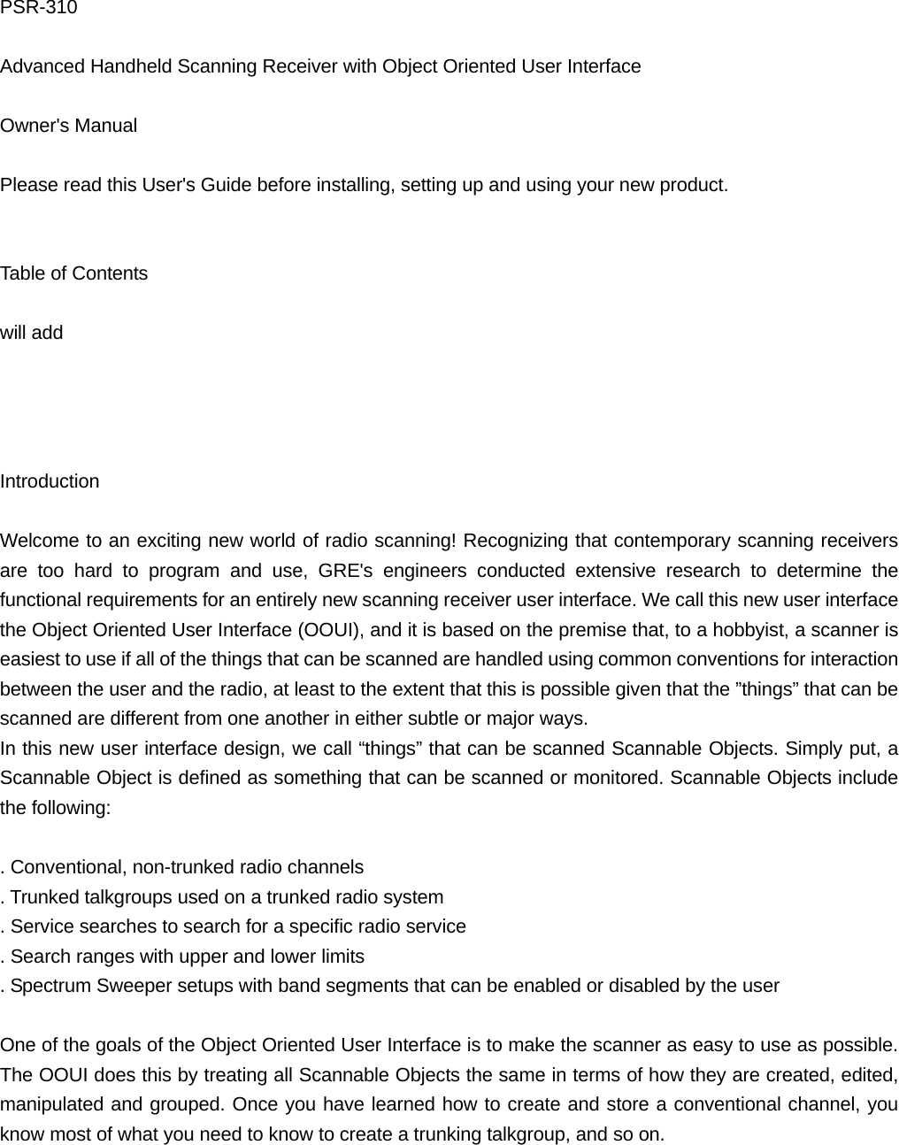PSR-310  Advanced Handheld Scanning Receiver with Object Oriented User Interface  Owner's Manual  Please read this User's Guide before installing, setting up and using your new product.   Table of Contents  will add     Introduction  Welcome to an exciting new world of radio scanning! Recognizing that contemporary scanning receivers are too hard to program and use, GRE's engineers conducted extensive research to determine the functional requirements for an entirely new scanning receiver user interface. We call this new user interface the Object Oriented User Interface (OOUI), and it is based on the premise that, to a hobbyist, a scanner is easiest to use if all of the things that can be scanned are handled using common conventions for interaction between the user and the radio, at least to the extent that this is possible given that the &rdquo;things&rdquo; that can be scanned are different from one another in either subtle or major ways. In this new user interface design, we call &ldquo;things&rdquo; that can be scanned Scannable Objects. Simply put, a Scannable Object is defined as something that can be scanned or monitored. Scannable Objects include the following:  . Conventional, non-trunked radio channels . Trunked talkgroups used on a trunked radio system . Service searches to search for a specific radio service . Search ranges with upper and lower limits . Spectrum Sweeper setups with band segments that can be enabled or disabled by the user  One of the goals of the Object Oriented User Interface is to make the scanner as easy to use as possible. The OOUI does this by treating all Scannable Objects the same in terms of how they are created, edited, manipulated and grouped. Once you have learned how to create and store a conventional channel, you know most of what you need to know to create a trunking talkgroup, and so on.  