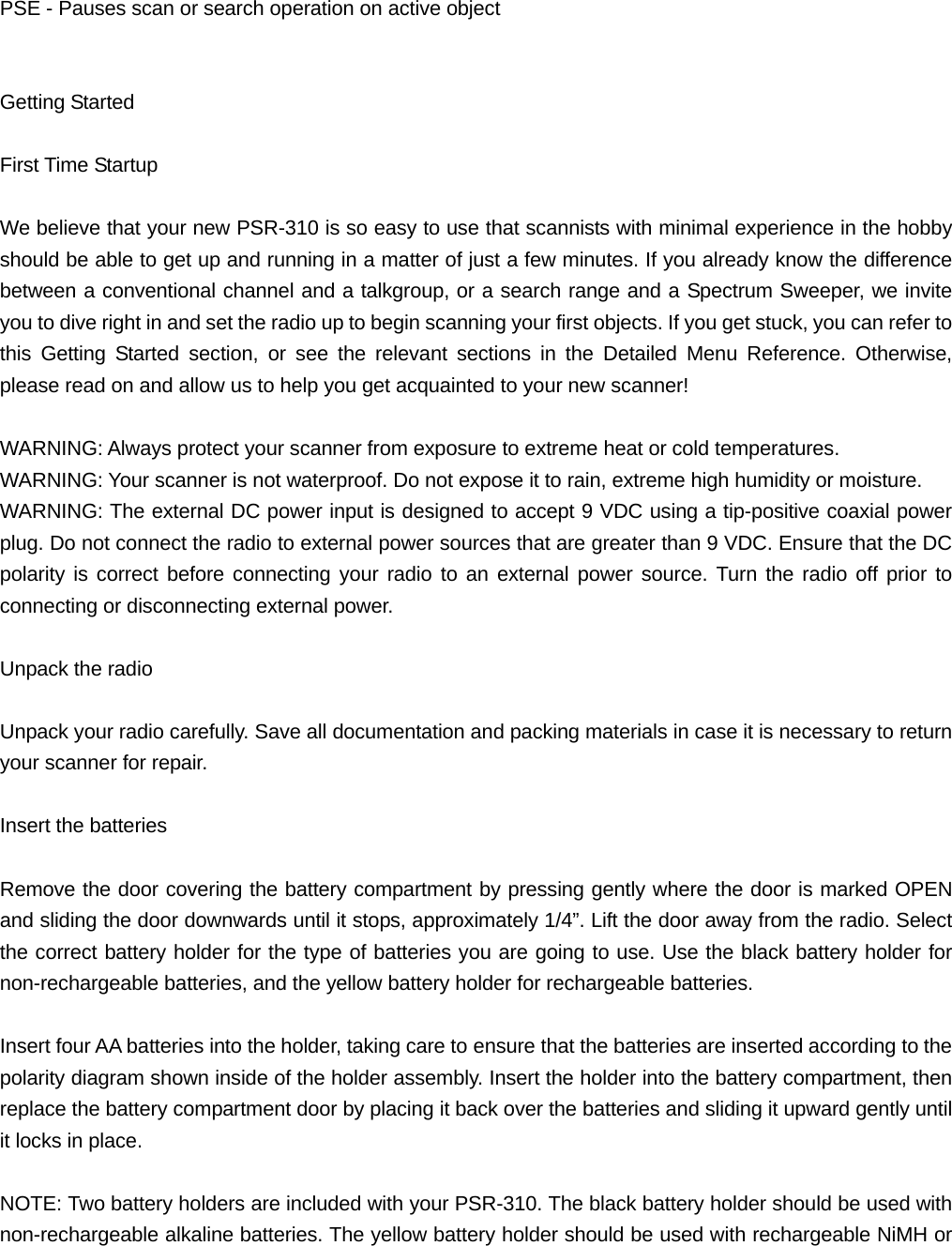 PSE - Pauses scan or search operation on active object   Getting Started  First Time Startup  We believe that your new PSR-310 is so easy to use that scannists with minimal experience in the hobby should be able to get up and running in a matter of just a few minutes. If you already know the difference between a conventional channel and a talkgroup, or a search range and a Spectrum Sweeper, we invite you to dive right in and set the radio up to begin scanning your first objects. If you get stuck, you can refer to this Getting Started section, or see the relevant sections in the Detailed Menu Reference. Otherwise, please read on and allow us to help you get acquainted to your new scanner!  WARNING: Always protect your scanner from exposure to extreme heat or cold temperatures. WARNING: Your scanner is not waterproof. Do not expose it to rain, extreme high humidity or moisture. WARNING: The external DC power input is designed to accept 9 VDC using a tip-positive coaxial power plug. Do not connect the radio to external power sources that are greater than 9 VDC. Ensure that the DC polarity is correct before connecting your radio to an external power source. Turn the radio off prior to connecting or disconnecting external power.  Unpack the radio  Unpack your radio carefully. Save all documentation and packing materials in case it is necessary to return your scanner for repair.  Insert the batteries  Remove the door covering the battery compartment by pressing gently where the door is marked OPEN and sliding the door downwards until it stops, approximately 1/4&rdquo;. Lift the door away from the radio. Select the correct battery holder for the type of batteries you are going to use. Use the black battery holder for non-rechargeable batteries, and the yellow battery holder for rechargeable batteries.  Insert four AA batteries into the holder, taking care to ensure that the batteries are inserted according to the polarity diagram shown inside of the holder assembly. Insert the holder into the battery compartment, then replace the battery compartment door by placing it back over the batteries and sliding it upward gently until it locks in place.  NOTE: Two battery holders are included with your PSR-310. The black battery holder should be used with non-rechargeable alkaline batteries. The yellow battery holder should be used with rechargeable NiMH or 