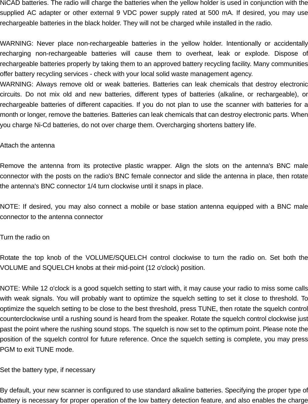 NiCAD batteries. The radio will charge the batteries when the yellow holder is used in conjunction with the supplied AC adapter or other external 9 VDC power supply rated at 500 mA. If desired, you may use rechargeable batteries in the black holder. They will not be charged while installed in the radio.  WARNING: Never place non-rechargeable batteries in the yellow holder. Intentionally or accidentally recharging non-rechargeable batteries will cause them to overheat, leak or explode. Dispose of rechargeable batteries properly by taking them to an approved battery recycling facility. Many communities offer battery recycling services - check with your local solid waste management agency. WARNING: Always remove old or weak batteries. Batteries can leak chemicals that destroy electronic circuits. Do not mix old and new batteries, different types of batteries (alkaline, or rechargeable), or rechargeable batteries of different capacities. If you do not plan to use the scanner with batteries for a month or longer, remove the batteries. Batteries can leak chemicals that can destroy electronic parts. When you charge Ni-Cd batteries, do not over charge them. Overcharging shortens battery life.  Attach the antenna  Remove the antenna from its protective plastic wrapper. Align the slots on the antenna's BNC male connector with the posts on the radio's BNC female connector and slide the antenna in place, then rotate the antenna's BNC connector 1/4 turn clockwise until it snaps in place.  NOTE: If desired, you may also connect a mobile or base station antenna equipped with a BNC male connector to the antenna connector  Turn the radio on  Rotate the top knob of the VOLUME/SQUELCH control clockwise to turn the radio on. Set both the VOLUME and SQUELCH knobs at their mid-point (12 o'clock) position.  NOTE: While 12 o'clock is a good squelch setting to start with, it may cause your radio to miss some calls with weak signals. You will probably want to optimize the squelch setting to set it close to threshold. To optimize the squelch setting to be close to the best threshold, press TUNE, then rotate the squelch control counterclockwise until a rushing sound is heard from the speaker. Rotate the squelch control clockwise just past the point where the rushing sound stops. The squelch is now set to the optimum point. Please note the position of the squelch control for future reference. Once the squelch setting is complete, you may press PGM to exit TUNE mode.  Set the battery type, if necessary  By default, your new scanner is configured to use standard alkaline batteries. Specifying the proper type of battery is necessary for proper operation of the low battery detection feature, and also enables the charge 