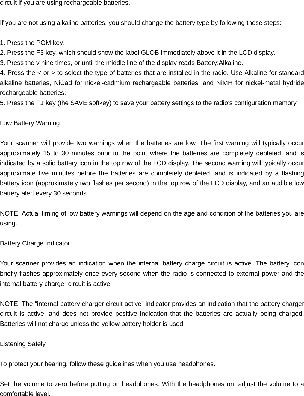 circuit if you are using rechargeable batteries.  If you are not using alkaline batteries, you should change the battery type by following these steps:  1. Press the PGM key. 2. Press the F3 key, which should show the label GLOB immediately above it in the LCD display. 3. Press the v nine times, or until the middle line of the display reads Battery:Alkaline.   4. Press the < or > to select the type of batteries that are installed in the radio. Use Alkaline for standard alkaline batteries, NiCad for nickel-cadmium rechargeable batteries, and NiMH for nickel-metal hydride rechargeable batteries. 5. Press the F1 key (the SAVE softkey) to save your battery settings to the radio's configuration memory.  Low Battery Warning  Your scanner will provide two warnings when the batteries are low. The first warning will typically occur approximately 15 to 30 minutes prior to the point where the batteries are completely depleted, and is indicated by a solid battery icon in the top row of the LCD display. The second warning will typically occur approximate five minutes before the batteries are completely depleted, and is indicated by a flashing battery icon (approximately two flashes per second) in the top row of the LCD display, and an audible low battery alert every 30 seconds.  NOTE: Actual timing of low battery warnings will depend on the age and condition of the batteries you are using.  Battery Charge Indicator  Your scanner provides an indication when the internal battery charge circuit is active. The battery icon briefly flashes approximately once every second when the radio is connected to external power and the internal battery charger circuit is active.  NOTE: The &ldquo;internal battery charger circuit active&rdquo; indicator provides an indication that the battery charger circuit is active, and does not provide positive indication that the batteries are actually being charged. Batteries will not charge unless the yellow battery holder is used.  Listening Safely  To protect your hearing, follow these guidelines when you use headphones.  Set the volume to zero before putting on headphones. With the headphones on, adjust the volume to a comfortable level. 