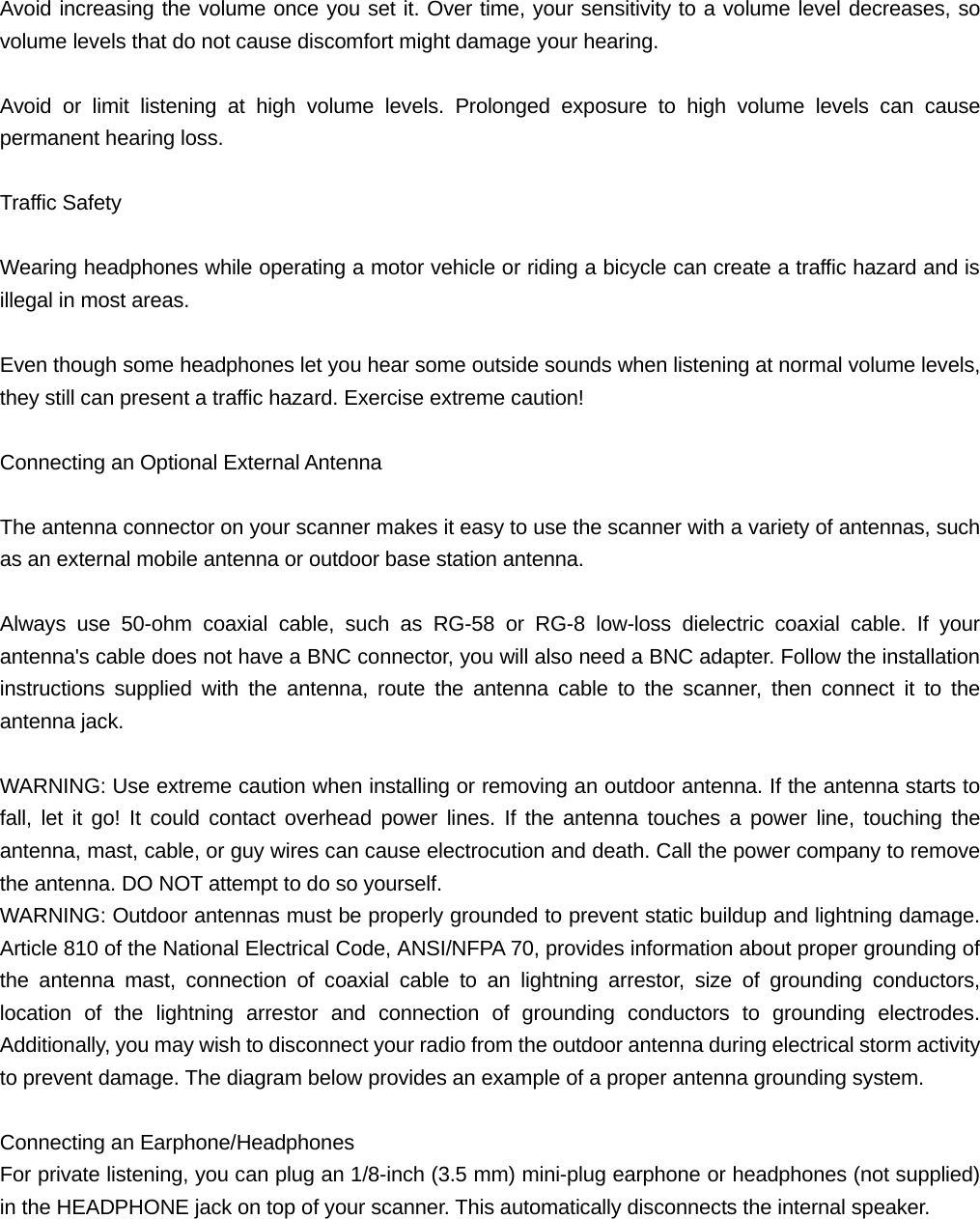  Avoid increasing the volume once you set it. Over time, your sensitivity to a volume level decreases, so volume levels that do not cause discomfort might damage your hearing.  Avoid or limit listening at high volume levels. Prolonged exposure to high volume levels can cause permanent hearing loss.  Traffic Safety  Wearing headphones while operating a motor vehicle or riding a bicycle can create a traffic hazard and is illegal in most areas.  Even though some headphones let you hear some outside sounds when listening at normal volume levels, they still can present a traffic hazard. Exercise extreme caution!  Connecting an Optional External Antenna  The antenna connector on your scanner makes it easy to use the scanner with a variety of antennas, such as an external mobile antenna or outdoor base station antenna.  Always use 50-ohm coaxial cable, such as RG-58 or RG-8 low-loss dielectric coaxial cable. If your antenna's cable does not have a BNC connector, you will also need a BNC adapter. Follow the installation instructions supplied with the antenna, route the antenna cable to the scanner, then connect it to the antenna jack.  WARNING: Use extreme caution when installing or removing an outdoor antenna. If the antenna starts to fall, let it go! It could contact overhead power lines. If the antenna touches a power line, touching the antenna, mast, cable, or guy wires can cause electrocution and death. Call the power company to remove the antenna. DO NOT attempt to do so yourself. WARNING: Outdoor antennas must be properly grounded to prevent static buildup and lightning damage. Article 810 of the National Electrical Code, ANSI/NFPA 70, provides information about proper grounding of the antenna mast, connection of coaxial cable to an lightning arrestor, size of grounding conductors, location of the lightning arrestor and connection of grounding conductors to grounding electrodes. Additionally, you may wish to disconnect your radio from the outdoor antenna during electrical storm activity to prevent damage. The diagram below provides an example of a proper antenna grounding system.             Connecting an Earphone/Headphones For private listening, you can plug an 1/8-inch (3.5 mm) mini-plug earphone or headphones (not supplied) in the HEADPHONE jack on top of your scanner. This automatically disconnects the internal speaker.  