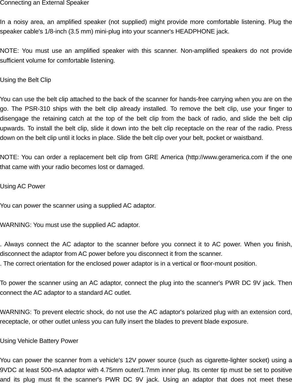 Connecting an External Speaker  In a noisy area, an amplified speaker (not supplied) might provide more comfortable listening. Plug the speaker cable's 1/8-inch (3.5 mm) mini-plug into your scanner's HEADPHONE jack.  NOTE: You must use an amplified speaker with this scanner. Non-amplified speakers do not provide sufficient volume for comfortable listening.  Using the Belt Clip  You can use the belt clip attached to the back of the scanner for hands-free carrying when you are on the go. The PSR-310 ships with the belt clip already installed. To remove the belt clip, use your finger to disengage the retaining catch at the top of the belt clip from the back of radio, and slide the belt clip upwards. To install the belt clip, slide it down into the belt clip receptacle on the rear of the radio. Press down on the belt clip until it locks in place. Slide the belt clip over your belt, pocket or waistband.  NOTE: You can order a replacement belt clip from GRE America (http://www.geramerica.com if the one that came with your radio becomes lost or damaged.  Using AC Power  You can power the scanner using a supplied AC adaptor.  WARNING: You must use the supplied AC adaptor.  . Always connect the AC adaptor to the scanner before you connect it to AC power. When you finish, disconnect the adaptor from AC power before you disconnect it from the scanner. . The correct orientation for the enclosed power adaptor is in a vertical or floor-mount position.  To power the scanner using an AC adaptor, connect the plug into the scanner's PWR DC 9V jack. Then connect the AC adaptor to a standard AC outlet.  WARNING: To prevent electric shock, do not use the AC adaptor's polarized plug with an extension cord, receptacle, or other outlet unless you can fully insert the blades to prevent blade exposure.  Using Vehicle Battery Power  You can power the scanner from a vehicle's 12V power source (such as cigarette-lighter socket) using a 9VDC at least 500-mA adaptor with 4.75mm outer/1.7mm inner plug. Its center tip must be set to positive and its plug must fit the scanner's PWR DC 9V jack. Using an adaptor that does not meet these 