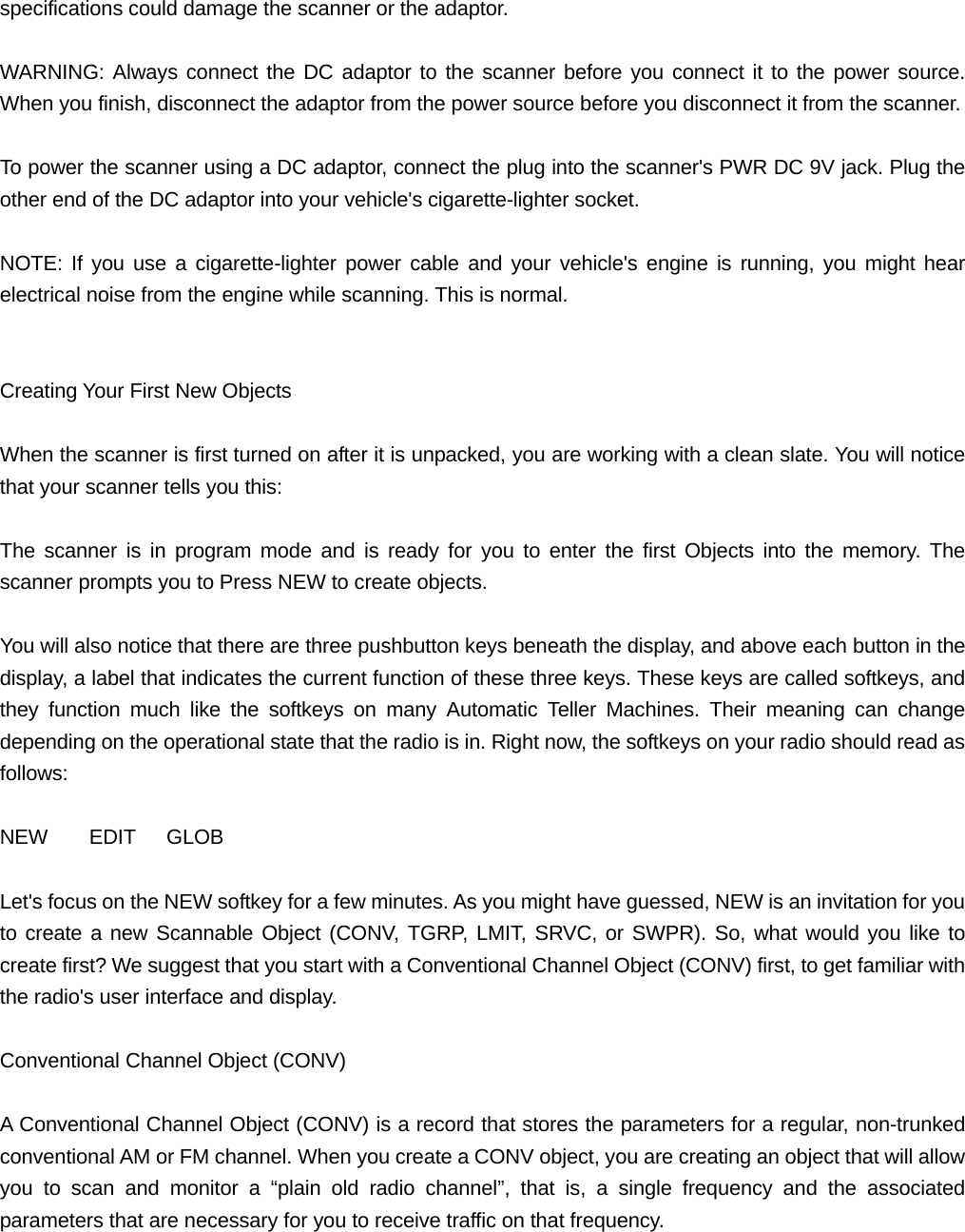 specifications could damage the scanner or the adaptor.  WARNING: Always connect the DC adaptor to the scanner before you connect it to the power source. When you finish, disconnect the adaptor from the power source before you disconnect it from the scanner.  To power the scanner using a DC adaptor, connect the plug into the scanner's PWR DC 9V jack. Plug the other end of the DC adaptor into your vehicle's cigarette-lighter socket.  NOTE: If you use a cigarette-lighter power cable and your vehicle's engine is running, you might hear electrical noise from the engine while scanning. This is normal.   Creating Your First New Objects  When the scanner is first turned on after it is unpacked, you are working with a clean slate. You will notice that your scanner tells you this:  The scanner is in program mode and is ready for you to enter the first Objects into the memory. The scanner prompts you to Press NEW to create objects.  You will also notice that there are three pushbutton keys beneath the display, and above each button in the display, a label that indicates the current function of these three keys. These keys are called softkeys, and they function much like the softkeys on many Automatic Teller Machines. Their meaning can change depending on the operational state that the radio is in. Right now, the softkeys on your radio should read as follows:  NEW    EDIT   GLOB  Let's focus on the NEW softkey for a few minutes. As you might have guessed, NEW is an invitation for you to create a new Scannable Object (CONV, TGRP, LMIT, SRVC, or SWPR). So, what would you like to create first? We suggest that you start with a Conventional Channel Object (CONV) first, to get familiar with the radio's user interface and display.  Conventional Channel Object (CONV)  A Conventional Channel Object (CONV) is a record that stores the parameters for a regular, non-trunked conventional AM or FM channel. When you create a CONV object, you are creating an object that will allow you to scan and monitor a &ldquo;plain old radio channel&rdquo;, that is, a single frequency and the associated parameters that are necessary for you to receive traffic on that frequency.  
