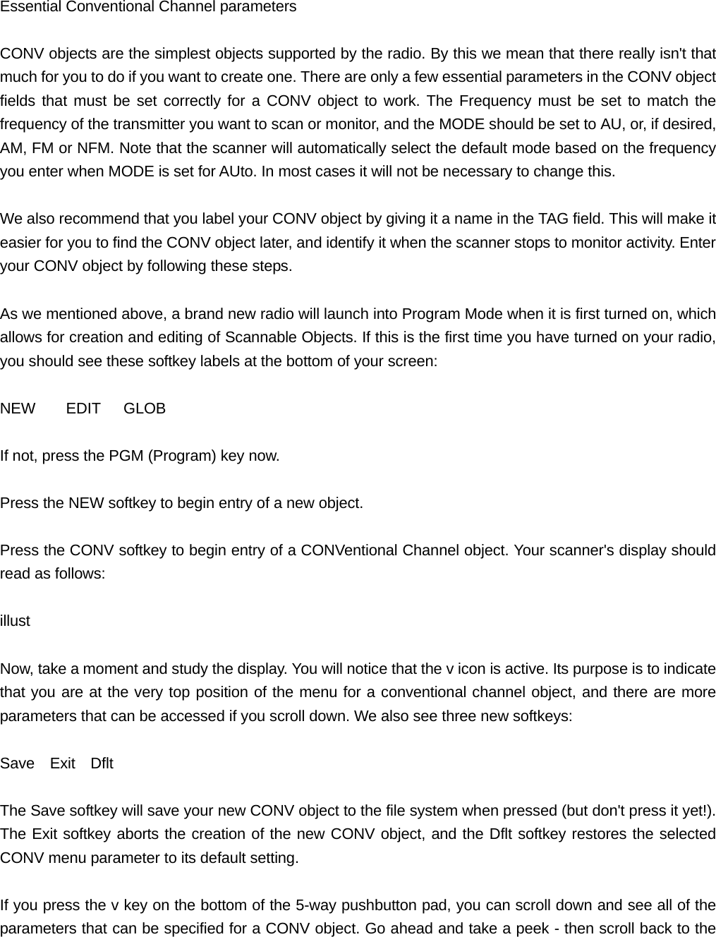 Essential Conventional Channel parameters  CONV objects are the simplest objects supported by the radio. By this we mean that there really isn't that much for you to do if you want to create one. There are only a few essential parameters in the CONV object fields that must be set correctly for a CONV object to work. The Frequency must be set to match the frequency of the transmitter you want to scan or monitor, and the MODE should be set to AU, or, if desired, AM, FM or NFM. Note that the scanner will automatically select the default mode based on the frequency you enter when MODE is set for AUto. In most cases it will not be necessary to change this.  We also recommend that you label your CONV object by giving it a name in the TAG field. This will make it easier for you to find the CONV object later, and identify it when the scanner stops to monitor activity. Enter your CONV object by following these steps.  As we mentioned above, a brand new radio will launch into Program Mode when it is first turned on, which allows for creation and editing of Scannable Objects. If this is the first time you have turned on your radio, you should see these softkey labels at the bottom of your screen:  NEW    EDIT   GLOB  If not, press the PGM (Program) key now.  Press the NEW softkey to begin entry of a new object.  Press the CONV softkey to begin entry of a CONVentional Channel object. Your scanner's display should read as follows:  illust  Now, take a moment and study the display. You will notice that the v icon is active. Its purpose is to indicate that you are at the very top position of the menu for a conventional channel object, and there are more parameters that can be accessed if you scroll down. We also see three new softkeys:  Save  Exit  Dflt  The Save softkey will save your new CONV object to the file system when pressed (but don't press it yet!). The Exit softkey aborts the creation of the new CONV object, and the Dflt softkey restores the selected CONV menu parameter to its default setting.  If you press the v key on the bottom of the 5-way pushbutton pad, you can scroll down and see all of the parameters that can be specified for a CONV object. Go ahead and take a peek - then scroll back to the 