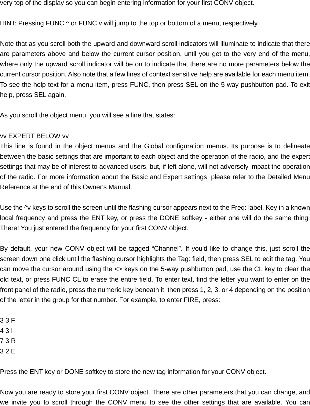 very top of the display so you can begin entering information for your first CONV object.  HINT: Pressing FUNC ^ or FUNC v will jump to the top or bottom of a menu, respectively.  Note that as you scroll both the upward and downward scroll indicators will illuminate to indicate that there are parameters above and below the current cursor position, until you get to the very end of the menu, where only the upward scroll indicator will be on to indicate that there are no more parameters below the current cursor position. Also note that a few lines of context sensitive help are available for each menu item. To see the help text for a menu item, press FUNC, then press SEL on the 5-way pushbutton pad. To exit help, press SEL again.  As you scroll the object menu, you will see a line that states:  vv EXPERT BELOW vv This line is found in the object menus and the Global configuration menus. Its purpose is to delineate between the basic settings that are important to each object and the operation of the radio, and the expert settings that may be of interest to advanced users, but, if left alone, will not adversely impact the operation of the radio. For more information about the Basic and Expert settings, please refer to the Detailed Menu Reference at the end of this Owner's Manual.  Use the ^v keys to scroll the screen until the flashing cursor appears next to the Freq: label. Key in a known local frequency and press the ENT key, or press the DONE softkey - either one will do the same thing. There! You just entered the frequency for your first CONV object.  By default, your new CONV object will be tagged &ldquo;Channel&rdquo;. If you'd like to change this, just scroll the screen down one click until the flashing cursor highlights the Tag: field, then press SEL to edit the tag. You can move the cursor around using the <> keys on the 5-way pushbutton pad, use the CL key to clear the old text, or press FUNC CL to erase the entire field. To enter text, find the letter you want to enter on the front panel of the radio, press the numeric key beneath it, then press 1, 2, 3, or 4 depending on the position of the letter in the group for that number. For example, to enter FIRE, press:  3 3 F   4 3 I   7 3 R   3 2 E    Press the ENT key or DONE softkey to store the new tag information for your CONV object.  Now you are ready to store your first CONV object. There are other parameters that you can change, and we invite you to scroll through the CONV menu to see the other settings that are available. You can 