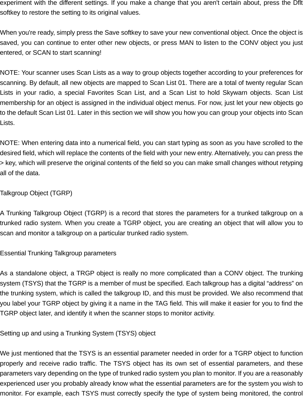 experiment with the different settings. If you make a change that you aren't certain about, press the Dflt softkey to restore the setting to its original values.  When you're ready, simply press the Save softkey to save your new conventional object. Once the object is saved, you can continue to enter other new objects, or press MAN to listen to the CONV object you just entered, or SCAN to start scanning!  NOTE: Your scanner uses Scan Lists as a way to group objects together according to your preferences for scanning. By default, all new objects are mapped to Scan List 01. There are a total of twenty regular Scan Lists in your radio, a special Favorites Scan List, and a Scan List to hold Skywarn objects. Scan List membership for an object is assigned in the individual object menus. For now, just let your new objects go to the default Scan List 01. Later in this section we will show you how you can group your objects into Scan Lists.  NOTE: When entering data into a numerical field, you can start typing as soon as you have scrolled to the desired field, which will replace the contents of the field with your new entry. Alternatively, you can press the > key, which will preserve the original contents of the field so you can make small changes without retyping all of the data.  Talkgroup Object (TGRP)  A Trunking Talkgroup Object (TGRP) is a record that stores the parameters for a trunked talkgroup on a trunked radio system. When you create a TGRP object, you are creating an object that will allow you to scan and monitor a talkgroup on a particular trunked radio system.  Essential Trunking Talkgroup parameters  As a standalone object, a TRGP object is really no more complicated than a CONV object. The trunking system (TSYS) that the TGRP is a member of must be specified. Each talkgroup has a digital &ldquo;address&rdquo; on the trunking system, which is called the talkgroup ID, and this must be provided. We also recommend that you label your TGRP object by giving it a name in the TAG field. This will make it easier for you to find the TGRP object later, and identify it when the scanner stops to monitor activity.  Setting up and using a Trunking System (TSYS) object  We just mentioned that the TSYS is an essential parameter needed in order for a TGRP object to function properly and receive radio traffic. The TSYS object has its own set of essential parameters, and these parameters vary depending on the type of trunked radio system you plan to monitor. If you are a reasonably experienced user you probably already know what the essential parameters are for the system you wish to monitor. For example, each TSYS must correctly specify the type of system being monitored, the control 