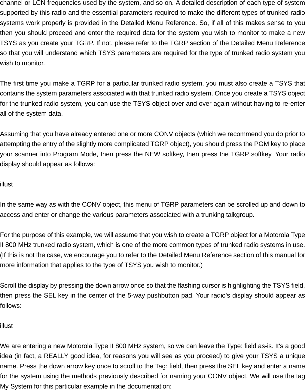 channel or LCN frequencies used by the system, and so on. A detailed description of each type of system supported by this radio and the essential parameters required to make the different types of trunked radio systems work properly is provided in the Detailed Menu Reference. So, if all of this makes sense to you then you should proceed and enter the required data for the system you wish to monitor to make a new TSYS as you create your TGRP. If not, please refer to the TGRP section of the Detailed Menu Reference so that you will understand which TSYS parameters are required for the type of trunked radio system you wish to monitor.  The first time you make a TGRP for a particular trunked radio system, you must also create a TSYS that contains the system parameters associated with that trunked radio system. Once you create a TSYS object for the trunked radio system, you can use the TSYS object over and over again without having to re-enter all of the system data.  Assuming that you have already entered one or more CONV objects (which we recommend you do prior to attempting the entry of the slightly more complicated TGRP object), you should press the PGM key to place your scanner into Program Mode, then press the NEW softkey, then press the TGRP softkey. Your radio display should appear as follows:  illust  In the same way as with the CONV object, this menu of TGRP parameters can be scrolled up and down to access and enter or change the various parameters associated with a trunking talkgroup.  For the purpose of this example, we will assume that you wish to create a TGRP object for a Motorola Type II 800 MHz trunked radio system, which is one of the more common types of trunked radio systems in use. (If this is not the case, we encourage you to refer to the Detailed Menu Reference section of this manual for more information that applies to the type of TSYS you wish to monitor.)  Scroll the display by pressing the down arrow once so that the flashing cursor is highlighting the TSYS field, then press the SEL key in the center of the 5-way pushbutton pad. Your radio's display should appear as follows:  illust  We are entering a new Motorola Type II 800 MHz system, so we can leave the Type: field as-is. It's a good idea (in fact, a REALLY good idea, for reasons you will see as you proceed) to give your TSYS a unique name. Press the down arrow key once to scroll to the Tag: field, then press the SEL key and enter a name for the system using the methods previously described for naming your CONV object. We will use the tag My System for this particular example in the documentation:  