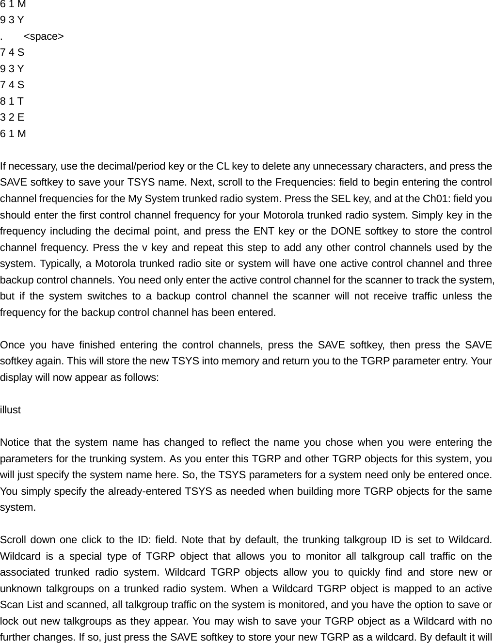6 1 M   9 3 Y .    <space> 7 4 S   9 3 Y 7 4 S   8 1 T   3 2 E   6 1 M  If necessary, use the decimal/period key or the CL key to delete any unnecessary characters, and press the SAVE softkey to save your TSYS name. Next, scroll to the Frequencies: field to begin entering the control channel frequencies for the My System trunked radio system. Press the SEL key, and at the Ch01: field you should enter the first control channel frequency for your Motorola trunked radio system. Simply key in the frequency including the decimal point, and press the ENT key or the DONE softkey to store the control channel frequency. Press the v key and repeat this step to add any other control channels used by the system. Typically, a Motorola trunked radio site or system will have one active control channel and three backup control channels. You need only enter the active control channel for the scanner to track the system, but if the system switches to a backup control channel the scanner will not receive traffic unless the frequency for the backup control channel has been entered.  Once you have finished entering the control channels, press the SAVE softkey, then press the SAVE softkey again. This will store the new TSYS into memory and return you to the TGRP parameter entry. Your display will now appear as follows:  illust  Notice that the system name has changed to reflect the name you chose when you were entering the parameters for the trunking system. As you enter this TGRP and other TGRP objects for this system, you will just specify the system name here. So, the TSYS parameters for a system need only be entered once. You simply specify the already-entered TSYS as needed when building more TGRP objects for the same system.  Scroll down one click to the ID: field. Note that by default, the trunking talkgroup ID is set to Wildcard. Wildcard is a special type of TGRP object that allows you to monitor all talkgroup call traffic on the associated trunked radio system. Wildcard TGRP objects allow you to quickly find and store new or unknown talkgroups on a trunked radio system. When a Wildcard TGRP object is mapped to an active Scan List and scanned, all talkgroup traffic on the system is monitored, and you have the option to save or lock out new talkgroups as they appear. You may wish to save your TGRP object as a Wildcard with no further changes. If so, just press the SAVE softkey to store your new TGRP as a wildcard. By default it will 