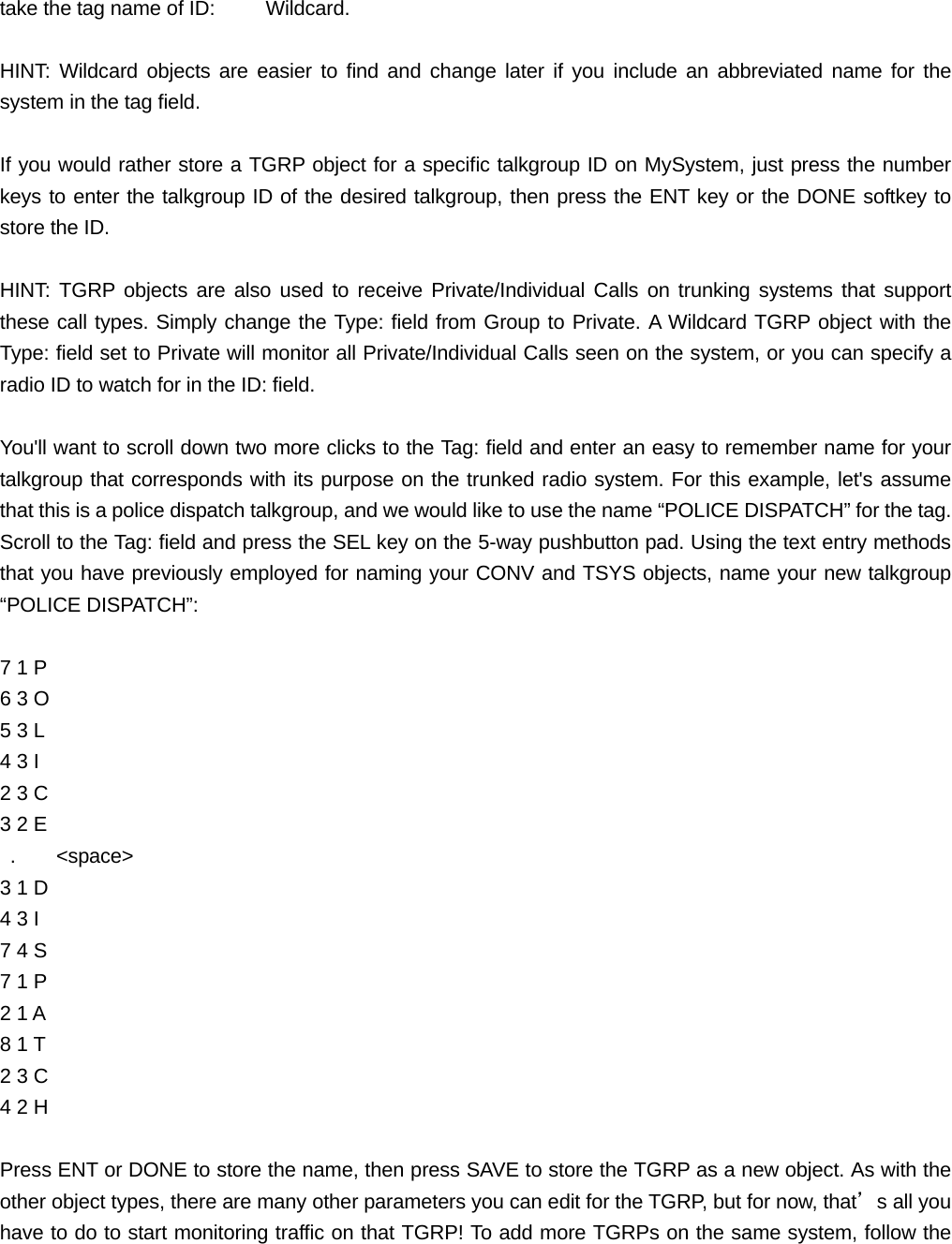 take the tag name of ID:          Wildcard.  HINT: Wildcard objects are easier to find and change later if you include an abbreviated name for the system in the tag field.  If you would rather store a TGRP object for a specific talkgroup ID on MySystem, just press the number keys to enter the talkgroup ID of the desired talkgroup, then press the ENT key or the DONE softkey to store the ID.  HINT: TGRP objects are also used to receive Private/Individual Calls on trunking systems that support these call types. Simply change the Type: field from Group to Private. A Wildcard TGRP object with the Type: field set to Private will monitor all Private/Individual Calls seen on the system, or you can specify a radio ID to watch for in the ID: field.  You'll want to scroll down two more clicks to the Tag: field and enter an easy to remember name for your talkgroup that corresponds with its purpose on the trunked radio system. For this example, let's assume that this is a police dispatch talkgroup, and we would like to use the name &ldquo;POLICE DISPATCH&rdquo; for the tag. Scroll to the Tag: field and press the SEL key on the 5-way pushbutton pad. Using the text entry methods that you have previously employed for naming your CONV and TSYS objects, name your new talkgroup &ldquo;POLICE DISPATCH&rdquo;:  7 1 P   6 3 O   5 3 L   4 3 I 2 3 C   3 2 E    .    <space> 3 1 D 4 3 I   7 4 S   7 1 P   2 1 A 8 1 T   2 3 C   4 2 H  Press ENT or DONE to store the name, then press SAVE to store the TGRP as a new object. As with the other object types, there are many other parameters you can edit for the TGRP, but for now, that&rsquo;s all you have to do to start monitoring traffic on that TGRP! To add more TGRPs on the same system, follow the 