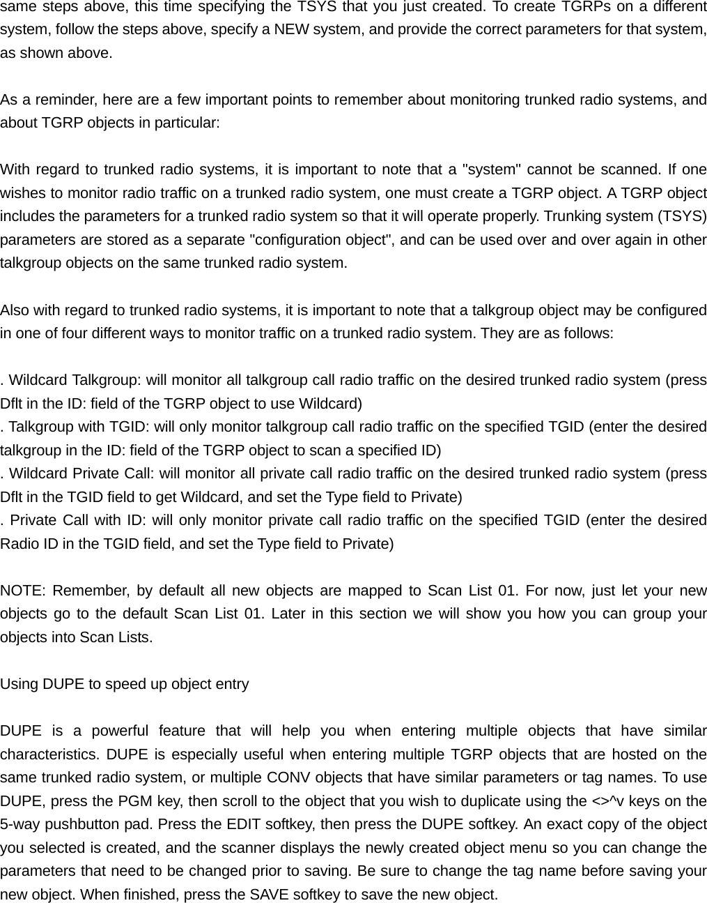 same steps above, this time specifying the TSYS that you just created. To create TGRPs on a different system, follow the steps above, specify a NEW system, and provide the correct parameters for that system, as shown above.  As a reminder, here are a few important points to remember about monitoring trunked radio systems, and about TGRP objects in particular:  With regard to trunked radio systems, it is important to note that a "system" cannot be scanned. If one wishes to monitor radio traffic on a trunked radio system, one must create a TGRP object. A TGRP object includes the parameters for a trunked radio system so that it will operate properly. Trunking system (TSYS) parameters are stored as a separate "configuration object", and can be used over and over again in other talkgroup objects on the same trunked radio system.  Also with regard to trunked radio systems, it is important to note that a talkgroup object may be configured in one of four different ways to monitor traffic on a trunked radio system. They are as follows:  . Wildcard Talkgroup: will monitor all talkgroup call radio traffic on the desired trunked radio system (press Dflt in the ID: field of the TGRP object to use Wildcard) . Talkgroup with TGID: will only monitor talkgroup call radio traffic on the specified TGID (enter the desired talkgroup in the ID: field of the TGRP object to scan a specified ID) . Wildcard Private Call: will monitor all private call radio traffic on the desired trunked radio system (press Dflt in the TGID field to get Wildcard, and set the Type field to Private) . Private Call with ID: will only monitor private call radio traffic on the specified TGID (enter the desired Radio ID in the TGID field, and set the Type field to Private)  NOTE: Remember, by default all new objects are mapped to Scan List 01. For now, just let your new objects go to the default Scan List 01. Later in this section we will show you how you can group your objects into Scan Lists.  Using DUPE to speed up object entry  DUPE is a powerful feature that will help you when entering multiple objects that have similar characteristics. DUPE is especially useful when entering multiple TGRP objects that are hosted on the same trunked radio system, or multiple CONV objects that have similar parameters or tag names. To use DUPE, press the PGM key, then scroll to the object that you wish to duplicate using the <>^v keys on the 5-way pushbutton pad. Press the EDIT softkey, then press the DUPE softkey. An exact copy of the object you selected is created, and the scanner displays the newly created object menu so you can change the parameters that need to be changed prior to saving. Be sure to change the tag name before saving your new object. When finished, press the SAVE softkey to save the new object.  