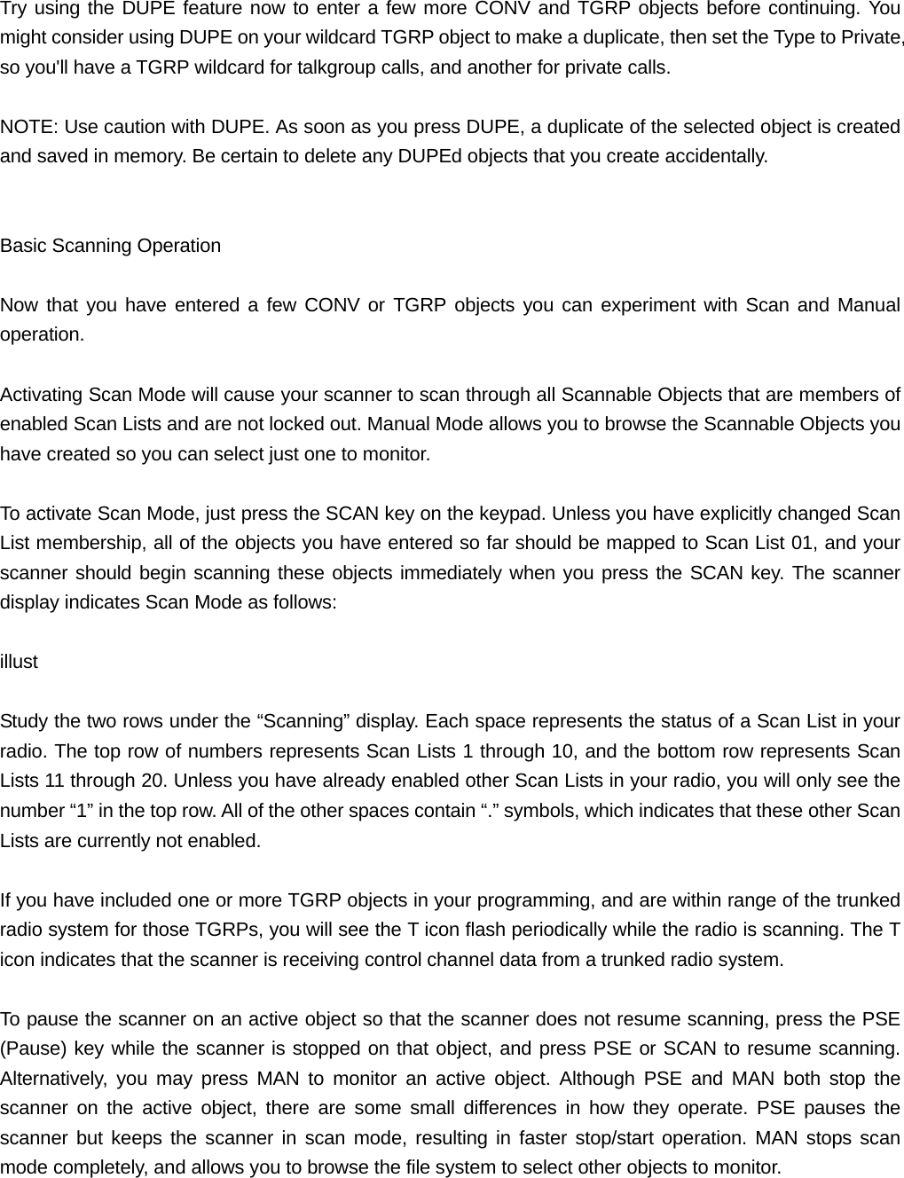 Try using the DUPE feature now to enter a few more CONV and TGRP objects before continuing. You might consider using DUPE on your wildcard TGRP object to make a duplicate, then set the Type to Private, so you'll have a TGRP wildcard for talkgroup calls, and another for private calls.  NOTE: Use caution with DUPE. As soon as you press DUPE, a duplicate of the selected object is created and saved in memory. Be certain to delete any DUPEd objects that you create accidentally.   Basic Scanning Operation  Now that you have entered a few CONV or TGRP objects you can experiment with Scan and Manual operation.  Activating Scan Mode will cause your scanner to scan through all Scannable Objects that are members of enabled Scan Lists and are not locked out. Manual Mode allows you to browse the Scannable Objects you have created so you can select just one to monitor.  To activate Scan Mode, just press the SCAN key on the keypad. Unless you have explicitly changed Scan List membership, all of the objects you have entered so far should be mapped to Scan List 01, and your scanner should begin scanning these objects immediately when you press the SCAN key. The scanner display indicates Scan Mode as follows:  illust  Study the two rows under the &ldquo;Scanning&rdquo; display. Each space represents the status of a Scan List in your radio. The top row of numbers represents Scan Lists 1 through 10, and the bottom row represents Scan Lists 11 through 20. Unless you have already enabled other Scan Lists in your radio, you will only see the number &ldquo;1&rdquo; in the top row. All of the other spaces contain &ldquo;.&rdquo; symbols, which indicates that these other Scan Lists are currently not enabled.  If you have included one or more TGRP objects in your programming, and are within range of the trunked radio system for those TGRPs, you will see the T icon flash periodically while the radio is scanning. The T icon indicates that the scanner is receiving control channel data from a trunked radio system.  To pause the scanner on an active object so that the scanner does not resume scanning, press the PSE (Pause) key while the scanner is stopped on that object, and press PSE or SCAN to resume scanning. Alternatively, you may press MAN to monitor an active object. Although PSE and MAN both stop the scanner on the active object, there are some small differences in how they operate. PSE pauses the scanner but keeps the scanner in scan mode, resulting in faster stop/start operation. MAN stops scan mode completely, and allows you to browse the file system to select other objects to monitor. 