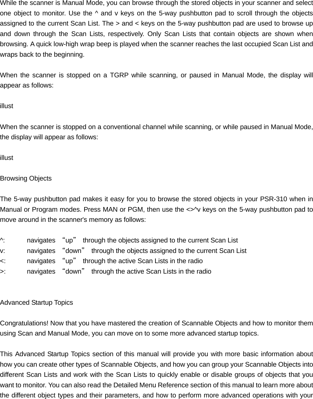  While the scanner is Manual Mode, you can browse through the stored objects in your scanner and select one object to monitor. Use the ^ and v keys on the 5-way pushbutton pad to scroll through the objects assigned to the current Scan List. The > and < keys on the 5-way pushbutton pad are used to browse up and down through the Scan Lists, respectively. Only Scan Lists that contain objects are shown when browsing. A quick low-high wrap beep is played when the scanner reaches the last occupied Scan List and wraps back to the beginning.  When the scanner is stopped on a TGRP while scanning, or paused in Manual Mode, the display will appear as follows:  illust  When the scanner is stopped on a conventional channel while scanning, or while paused in Manual Mode, the display will appear as follows:  illust  Browsing Objects  The 5-way pushbutton pad makes it easy for you to browse the stored objects in your PSR-310 when in Manual or Program modes. Press MAN or PGM, then use the <>^v keys on the 5-way pushbutton pad to move around in the scanner's memory as follows:  ^: navigates &ldquo;up&rdquo;  through the objects assigned to the current Scan List v: navigates &ldquo;down&rdquo;  through the objects assigned to the current Scan List <:   navigates &ldquo;up&rdquo;  through the active Scan Lists in the radio >: navigates &ldquo;down&rdquo;  through the active Scan Lists in the radio   Advanced Startup Topics  Congratulations! Now that you have mastered the creation of Scannable Objects and how to monitor them using Scan and Manual Mode, you can move on to some more advanced startup topics.  This Advanced Startup Topics section of this manual will provide you with more basic information about how you can create other types of Scannable Objects, and how you can group your Scannable Objects into different Scan Lists and work with the Scan Lists to quickly enable or disable groups of objects that you want to monitor. You can also read the Detailed Menu Reference section of this manual to learn more about the different object types and their parameters, and how to perform more advanced operations with your 