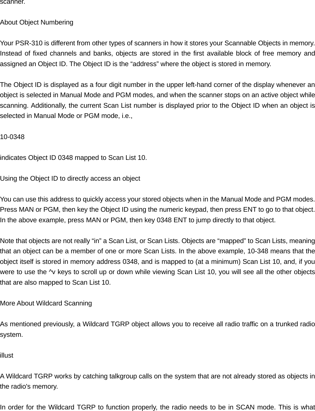scanner.  About Object Numbering  Your PSR-310 is different from other types of scanners in how it stores your Scannable Objects in memory. Instead of fixed channels and banks, objects are stored in the first available block of free memory and assigned an Object ID. The Object ID is the &ldquo;address&rdquo; where the object is stored in memory.   The Object ID is displayed as a four digit number in the upper left-hand corner of the display whenever an object is selected in Manual Mode and PGM modes, and when the scanner stops on an active object while scanning. Additionally, the current Scan List number is displayed prior to the Object ID when an object is selected in Manual Mode or PGM mode, i.e.,  10-0348  indicates Object ID 0348 mapped to Scan List 10.  Using the Object ID to directly access an object  You can use this address to quickly access your stored objects when in the Manual Mode and PGM modes. Press MAN or PGM, then key the Object ID using the numeric keypad, then press ENT to go to that object. In the above example, press MAN or PGM, then key 0348 ENT to jump directly to that object.  Note that objects are not really &ldquo;in&rdquo; a Scan List, or Scan Lists. Objects are &ldquo;mapped&rdquo; to Scan Lists, meaning that an object can be a member of one or more Scan Lists. In the above example, 10-348 means that the object itself is stored in memory address 0348, and is mapped to (at a minimum) Scan List 10, and, if you were to use the ^v keys to scroll up or down while viewing Scan List 10, you will see all the other objects that are also mapped to Scan List 10.  More About Wildcard Scanning  As mentioned previously, a Wildcard TGRP object allows you to receive all radio traffic on a trunked radio system.  illust  A Wildcard TGRP works by catching talkgroup calls on the system that are not already stored as objects in the radio's memory.  In order for the Wildcard TGRP to function properly, the radio needs to be in SCAN mode. This is what 