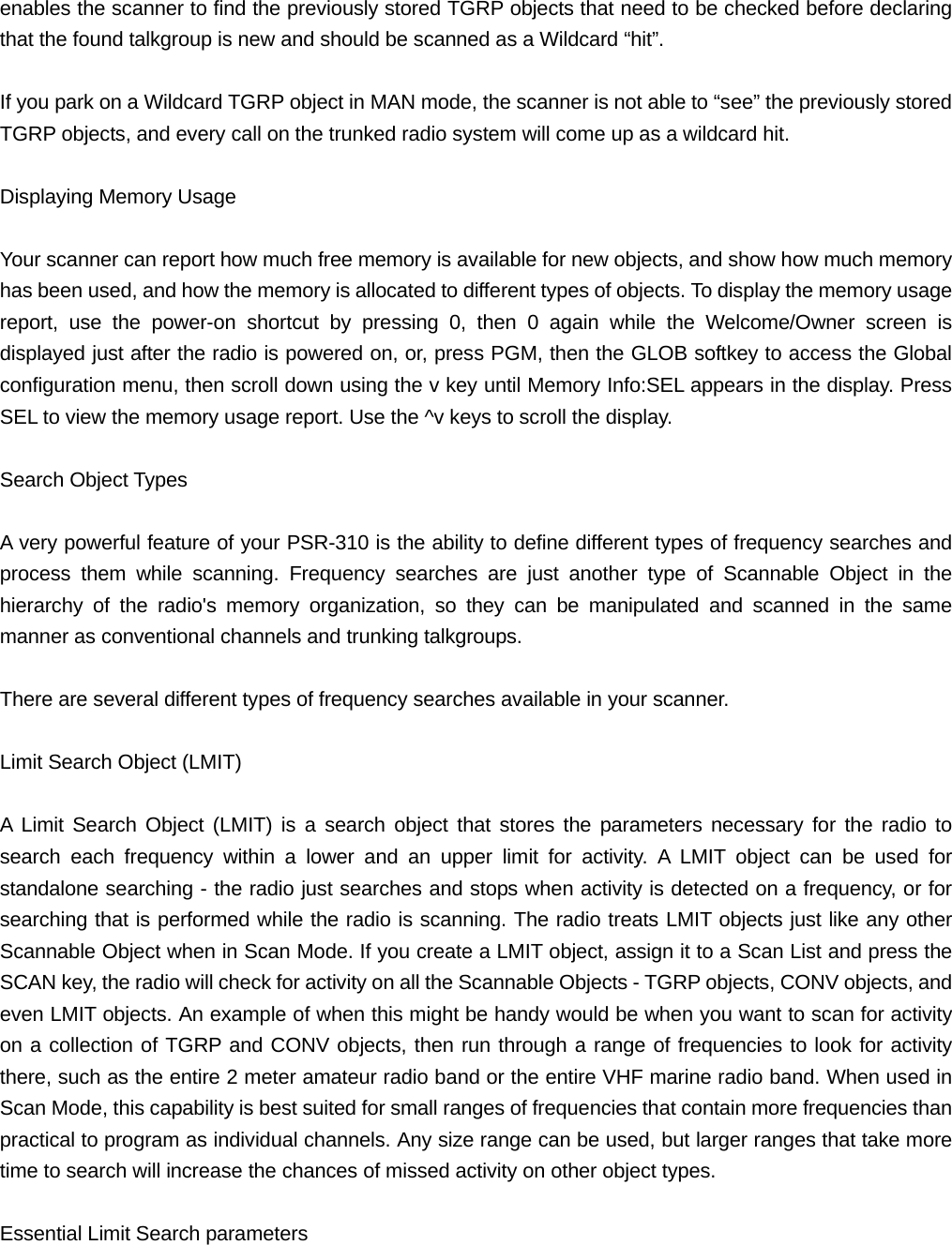enables the scanner to find the previously stored TGRP objects that need to be checked before declaring that the found talkgroup is new and should be scanned as a Wildcard &ldquo;hit&rdquo;.  If you park on a Wildcard TGRP object in MAN mode, the scanner is not able to &ldquo;see&rdquo; the previously stored TGRP objects, and every call on the trunked radio system will come up as a wildcard hit.  Displaying Memory Usage  Your scanner can report how much free memory is available for new objects, and show how much memory has been used, and how the memory is allocated to different types of objects. To display the memory usage report, use the power-on shortcut by pressing 0, then 0 again while the Welcome/Owner screen is displayed just after the radio is powered on, or, press PGM, then the GLOB softkey to access the Global configuration menu, then scroll down using the v key until Memory Info:SEL appears in the display. Press SEL to view the memory usage report. Use the ^v keys to scroll the display.  Search Object Types  A very powerful feature of your PSR-310 is the ability to define different types of frequency searches and process them while scanning. Frequency searches are just another type of Scannable Object in the hierarchy of the radio's memory organization, so they can be manipulated and scanned in the same manner as conventional channels and trunking talkgroups.  There are several different types of frequency searches available in your scanner.  Limit Search Object (LMIT)  A Limit Search Object (LMIT) is a search object that stores the parameters necessary for the radio to search each frequency within a lower and an upper limit for activity. A LMIT object can be used for standalone searching - the radio just searches and stops when activity is detected on a frequency, or for searching that is performed while the radio is scanning. The radio treats LMIT objects just like any other Scannable Object when in Scan Mode. If you create a LMIT object, assign it to a Scan List and press the SCAN key, the radio will check for activity on all the Scannable Objects - TGRP objects, CONV objects, and even LMIT objects. An example of when this might be handy would be when you want to scan for activity on a collection of TGRP and CONV objects, then run through a range of frequencies to look for activity there, such as the entire 2 meter amateur radio band or the entire VHF marine radio band. When used in Scan Mode, this capability is best suited for small ranges of frequencies that contain more frequencies than practical to program as individual channels. Any size range can be used, but larger ranges that take more time to search will increase the chances of missed activity on other object types.  Essential Limit Search parameters 