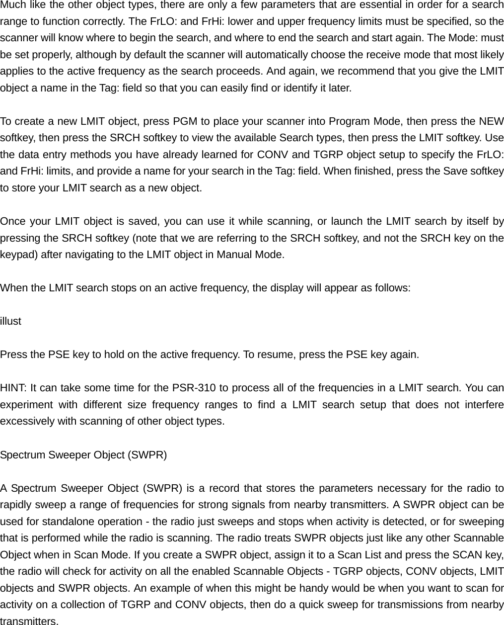  Much like the other object types, there are only a few parameters that are essential in order for a search range to function correctly. The FrLO: and FrHi: lower and upper frequency limits must be specified, so the scanner will know where to begin the search, and where to end the search and start again. The Mode: must be set properly, although by default the scanner will automatically choose the receive mode that most likely applies to the active frequency as the search proceeds. And again, we recommend that you give the LMIT object a name in the Tag: field so that you can easily find or identify it later.  To create a new LMIT object, press PGM to place your scanner into Program Mode, then press the NEW softkey, then press the SRCH softkey to view the available Search types, then press the LMIT softkey. Use the data entry methods you have already learned for CONV and TGRP object setup to specify the FrLO: and FrHi: limits, and provide a name for your search in the Tag: field. When finished, press the Save softkey to store your LMIT search as a new object.  Once your LMIT object is saved, you can use it while scanning, or launch the LMIT search by itself by pressing the SRCH softkey (note that we are referring to the SRCH softkey, and not the SRCH key on the keypad) after navigating to the LMIT object in Manual Mode.  When the LMIT search stops on an active frequency, the display will appear as follows:  illust  Press the PSE key to hold on the active frequency. To resume, press the PSE key again.  HINT: It can take some time for the PSR-310 to process all of the frequencies in a LMIT search. You can experiment with different size frequency ranges to find a LMIT search setup that does not interfere excessively with scanning of other object types.  Spectrum Sweeper Object (SWPR)  A Spectrum Sweeper Object (SWPR) is a record that stores the parameters necessary for the radio to rapidly sweep a range of frequencies for strong signals from nearby transmitters. A SWPR object can be used for standalone operation - the radio just sweeps and stops when activity is detected, or for sweeping that is performed while the radio is scanning. The radio treats SWPR objects just like any other Scannable Object when in Scan Mode. If you create a SWPR object, assign it to a Scan List and press the SCAN key, the radio will check for activity on all the enabled Scannable Objects - TGRP objects, CONV objects, LMIT objects and SWPR objects. An example of when this might be handy would be when you want to scan for activity on a collection of TGRP and CONV objects, then do a quick sweep for transmissions from nearby transmitters.  