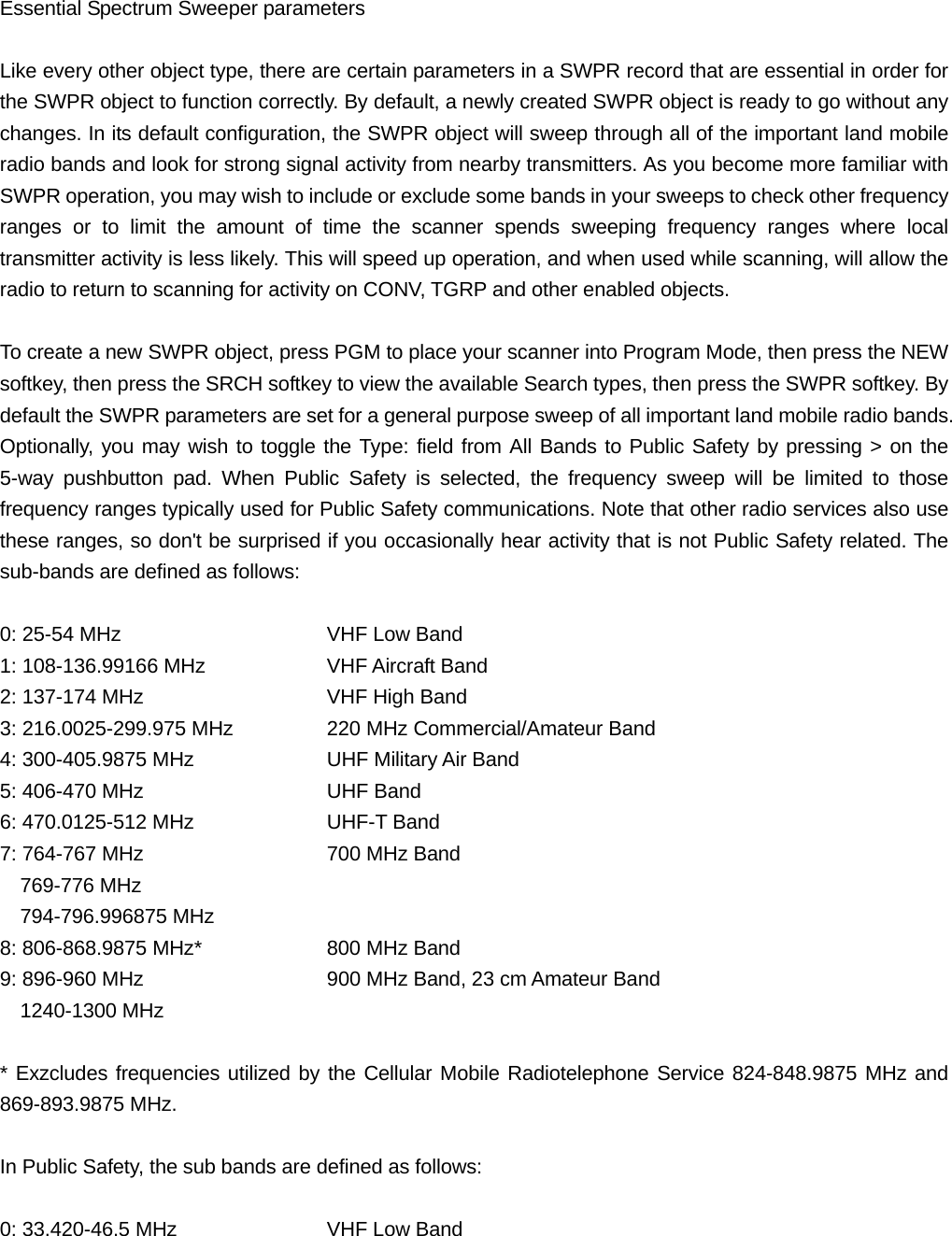 Essential Spectrum Sweeper parameters  Like every other object type, there are certain parameters in a SWPR record that are essential in order for the SWPR object to function correctly. By default, a newly created SWPR object is ready to go without any changes. In its default configuration, the SWPR object will sweep through all of the important land mobile radio bands and look for strong signal activity from nearby transmitters. As you become more familiar with SWPR operation, you may wish to include or exclude some bands in your sweeps to check other frequency ranges or to limit the amount of time the scanner spends sweeping frequency ranges where local transmitter activity is less likely. This will speed up operation, and when used while scanning, will allow the radio to return to scanning for activity on CONV, TGRP and other enabled objects.  To create a new SWPR object, press PGM to place your scanner into Program Mode, then press the NEW softkey, then press the SRCH softkey to view the available Search types, then press the SWPR softkey. By default the SWPR parameters are set for a general purpose sweep of all important land mobile radio bands. Optionally, you may wish to toggle the Type: field from All Bands to Public Safety by pressing > on the 5-way pushbutton pad. When Public Safety is selected, the frequency sweep will be limited to those frequency ranges typically used for Public Safety communications. Note that other radio services also use these ranges, so don't be surprised if you occasionally hear activity that is not Public Safety related. The sub-bands are defined as follows:  0: 25-54 MHz      VHF Low Band 1: 108-136.99166 MHz    VHF Aircraft Band 2: 137-174 MHz      VHF High Band 3: 216.0025-299.975 MHz    220 MHz Commercial/Amateur Band 4: 300-405.9875 MHz    UHF Military Air Band 5: 406-470 MHz      UHF Band 6: 470.0125-512 MHz    UHF-T Band 7: 764-767 MHz      700 MHz Band   769-776 MHz   794-796.996875 MHz 8: 806-868.9875 MHz*    800 MHz Band 9: 896-960 MHz        900 MHz Band, 23 cm Amateur Band   1240-1300 MHz  * Exzcludes frequencies utilized by the Cellular Mobile Radiotelephone Service 824-848.9875 MHz and 869-893.9875 MHz.  In Public Safety, the sub bands are defined as follows:  0: 33.420-46.5 MHz    VHF Low Band 