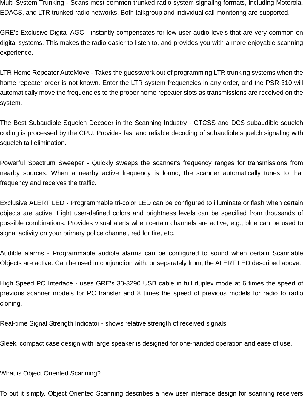 Multi-System Trunking - Scans most common trunked radio system signaling formats, including Motorola, EDACS, and LTR trunked radio networks. Both talkgroup and individual call monitoring are supported.  GRE's Exclusive Digital AGC - instantly compensates for low user audio levels that are very common on digital systems. This makes the radio easier to listen to, and provides you with a more enjoyable scanning experience.  LTR Home Repeater AutoMove - Takes the guesswork out of programming LTR trunking systems when the home repeater order is not known. Enter the LTR system frequencies in any order, and the PSR-310 will automatically move the frequencies to the proper home repeater slots as transmissions are received on the system.   The Best Subaudible Squelch Decoder in the Scanning Industry - CTCSS and DCS subaudible squelch coding is processed by the CPU. Provides fast and reliable decoding of subaudible squelch signaling with squelch tail elimination.  Powerful Spectrum Sweeper - Quickly sweeps the scanner's frequency ranges for transmissions from nearby sources. When a nearby active frequency is found, the scanner automatically tunes to that frequency and receives the traffic.  Exclusive ALERT LED - Programmable tri-color LED can be configured to illuminate or flash when certain objects are active. Eight user-defined colors and brightness levels can be specified from thousands of possible combinations. Provides visual alerts when certain channels are active, e.g., blue can be used to signal activity on your primary police channel, red for fire, etc.  Audible alarms - Programmable audible alarms can be configured to sound when certain Scannable Objects are active. Can be used in conjunction with, or separately from, the ALERT LED described above.  High Speed PC Interface - uses GRE's 30-3290 USB cable in full duplex mode at 6 times the speed of previous scanner models for PC transfer and 8 times the speed of previous models for radio to radio cloning.  Real-time Signal Strength Indicator - shows relative strength of received signals.  Sleek, compact case design with large speaker is designed for one-handed operation and ease of use.   What is Object Oriented Scanning?  To put it simply, Object Oriented Scanning describes a new user interface design for scanning receivers 