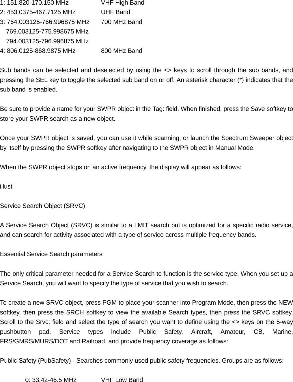 1: 151.820-170.150 MHz    VHF High Band 2: 453.0375-467.7125 MHz   UHF Band 3: 764.003125-766.996875 MHz  700 MHz Band 769.003125-775.998675 MHz   794.003125-796.996875 MHz 4: 806.0125-868.9875 MHz   800 MHz Band  Sub bands can be selected and deselected by using the <> keys to scroll through the sub bands, and pressing the SEL key to toggle the selected sub band on or off. An asterisk character (*) indicates that the sub band is enabled.  Be sure to provide a name for your SWPR object in the Tag: field. When finished, press the Save softkey to store your SWPR search as a new object.  Once your SWPR object is saved, you can use it while scanning, or launch the Spectrum Sweeper object by itself by pressing the SWPR softkey after navigating to the SWPR object in Manual Mode.  When the SWPR object stops on an active frequency, the display will appear as follows:  illust  Service Search Object (SRVC)  A Service Search Object (SRVC) is similar to a LMIT search but is optimized for a specific radio service, and can search for activity associated with a type of service across multiple frequency bands.  Essential Service Search parameters  The only critical parameter needed for a Service Search to function is the service type. When you set up a Service Search, you will want to specify the type of service that you wish to search.  To create a new SRVC object, press PGM to place your scanner into Program Mode, then press the NEW softkey, then press the SRCH softkey to view the available Search types, then press the SRVC softkey. Scroll to the Srvc: field and select the type of search you want to define using the <> keys on the 5-way pushbutton pad. Service types include Public Safety, Aircraft, Amateur, CB, Marine, FRS/GMRS/MURS/DOT and Railroad, and provide frequency coverage as follows:  Public Safety (PubSafety) - Searches commonly used public safety frequencies. Groups are as follows:    0: 33.42-46.5 MHz  VHF Low Band 