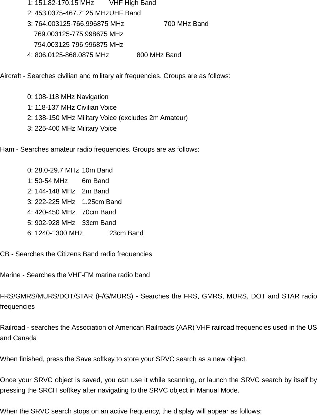   1: 151.82-170.15 MHz  VHF High Band   2: 453.0375-467.7125 MHz UHF Band   3: 764.003125-766.996875 MHz    700 MHz Band     769.003125-775.998675 MHz   794.003125-796.996875 MHz 4: 806.0125-868.0875 MHz   800 MHz Band  Aircraft - Searches civilian and military air frequencies. Groups are as follows:    0: 108-118 MHz Navigation   1: 118-137 MHz Civilian Voice   2: 138-150 MHz Military Voice (excludes 2m Amateur)   3: 225-400 MHz Military Voice  Ham - Searches amateur radio frequencies. Groups are as follows:    0: 28.0-29.7 MHz 10m Band   1: 50-54 MHz  6m Band   2: 144-148 MHz  2m Band   3: 222-225 MHz  1.25cm Band     4: 420-450 MHz  70cm Band   5: 902-928 MHz  33cm Band   6: 1240-1300 MHz  23cm Band  CB - Searches the Citizens Band radio frequencies  Marine - Searches the VHF-FM marine radio band  FRS/GMRS/MURS/DOT/STAR (F/G/MURS) - Searches the FRS, GMRS, MURS, DOT and STAR radio frequencies   Railroad - searches the Association of American Railroads (AAR) VHF railroad frequencies used in the US and Canada  When finished, press the Save softkey to store your SRVC search as a new object.  Once your SRVC object is saved, you can use it while scanning, or launch the SRVC search by itself by pressing the SRCH softkey after navigating to the SRVC object in Manual Mode.  When the SRVC search stops on an active frequency, the display will appear as follows: 
