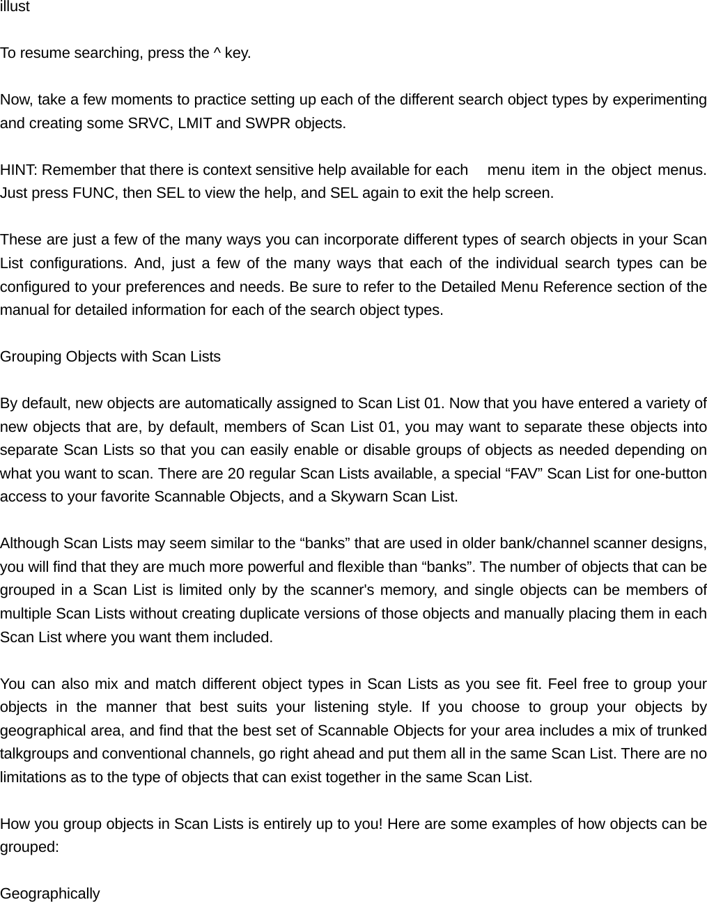  illust  To resume searching, press the ^ key.  Now, take a few moments to practice setting up each of the different search object types by experimenting and creating some SRVC, LMIT and SWPR objects.  HINT: Remember that there is context sensitive help available for each   menu item in the object menus. Just press FUNC, then SEL to view the help, and SEL again to exit the help screen.  These are just a few of the many ways you can incorporate different types of search objects in your Scan List configurations. And, just a few of the many ways that each of the individual search types can be configured to your preferences and needs. Be sure to refer to the Detailed Menu Reference section of the manual for detailed information for each of the search object types.  Grouping Objects with Scan Lists  By default, new objects are automatically assigned to Scan List 01. Now that you have entered a variety of new objects that are, by default, members of Scan List 01, you may want to separate these objects into separate Scan Lists so that you can easily enable or disable groups of objects as needed depending on what you want to scan. There are 20 regular Scan Lists available, a special &ldquo;FAV&rdquo; Scan List for one-button access to your favorite Scannable Objects, and a Skywarn Scan List.  Although Scan Lists may seem similar to the &ldquo;banks&rdquo; that are used in older bank/channel scanner designs, you will find that they are much more powerful and flexible than &ldquo;banks&rdquo;. The number of objects that can be grouped in a Scan List is limited only by the scanner's memory, and single objects can be members of multiple Scan Lists without creating duplicate versions of those objects and manually placing them in each Scan List where you want them included.  You can also mix and match different object types in Scan Lists as you see fit. Feel free to group your objects in the manner that best suits your listening style. If you choose to group your objects by geographical area, and find that the best set of Scannable Objects for your area includes a mix of trunked talkgroups and conventional channels, go right ahead and put them all in the same Scan List. There are no limitations as to the type of objects that can exist together in the same Scan List.  How you group objects in Scan Lists is entirely up to you! Here are some examples of how objects can be grouped:  Geographically 