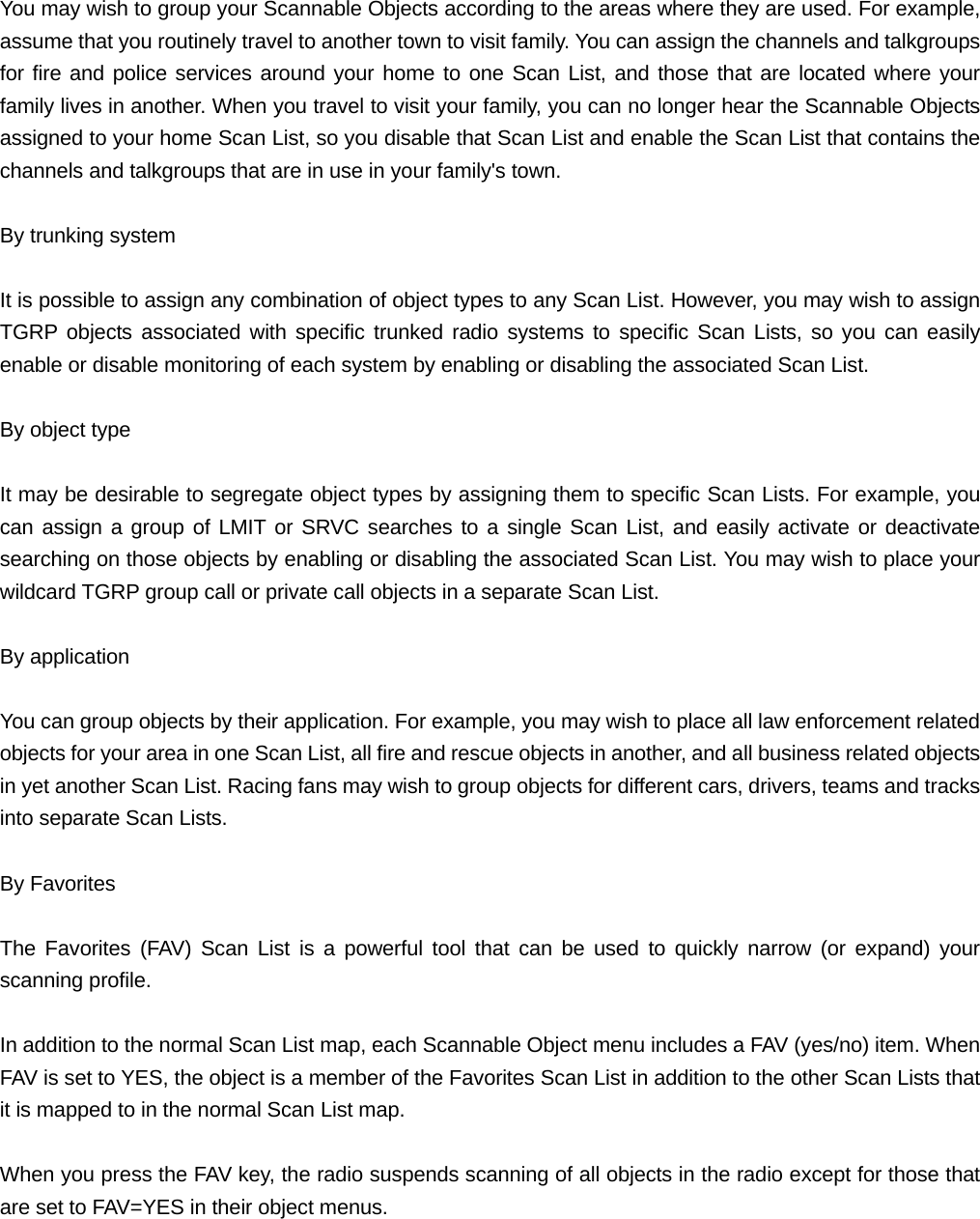  You may wish to group your Scannable Objects according to the areas where they are used. For example, assume that you routinely travel to another town to visit family. You can assign the channels and talkgroups for fire and police services around your home to one Scan List, and those that are located where your family lives in another. When you travel to visit your family, you can no longer hear the Scannable Objects assigned to your home Scan List, so you disable that Scan List and enable the Scan List that contains the channels and talkgroups that are in use in your family's town.  By trunking system  It is possible to assign any combination of object types to any Scan List. However, you may wish to assign TGRP objects associated with specific trunked radio systems to specific Scan Lists, so you can easily enable or disable monitoring of each system by enabling or disabling the associated Scan List.  By object type  It may be desirable to segregate object types by assigning them to specific Scan Lists. For example, you can assign a group of LMIT or SRVC searches to a single Scan List, and easily activate or deactivate searching on those objects by enabling or disabling the associated Scan List. You may wish to place your wildcard TGRP group call or private call objects in a separate Scan List.  By application  You can group objects by their application. For example, you may wish to place all law enforcement related objects for your area in one Scan List, all fire and rescue objects in another, and all business related objects in yet another Scan List. Racing fans may wish to group objects for different cars, drivers, teams and tracks into separate Scan Lists.  By Favorites  The Favorites (FAV) Scan List is a powerful tool that can be used to quickly narrow (or expand) your scanning profile.  In addition to the normal Scan List map, each Scannable Object menu includes a FAV (yes/no) item. When FAV is set to YES, the object is a member of the Favorites Scan List in addition to the other Scan Lists that it is mapped to in the normal Scan List map.  When you press the FAV key, the radio suspends scanning of all objects in the radio except for those that are set to FAV=YES in their object menus.  