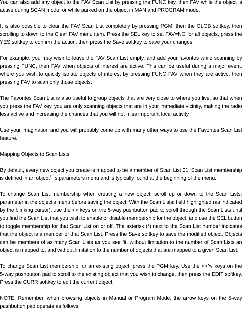 You can also add any object to the FAV Scan List by pressing the FUNC key, then FAV while the object is active during SCAN mode, or while parked on the object in MAN and PROGRAM mode.  It is also possible to clear the FAV Scan List completely by pressing PGM, then the GLOB softkey, then scrolling to down to the Clear FAV menu item. Press the SEL key to set FAV=NO for all objects, press the YES softkey to confirm the action, then press the Save softkey to save your changes.  For example, you may wish to leave the FAV Scan List empty, and add your favorites while scanning by pressing FUNC, then FAV when objects of interest are active. This can be useful during a major event, where you wish to quickly isolate objects of interest by pressing FUNC FAV when they are active, then pressing FAV to scan only those objects.  The Favorites Scan List is also useful to group objects that are very close to where you live, so that when you press the FAV key, you are only scanning objects that are in your immediate vicinity, making the radio less active and increasing the chances that you will not miss important local activity.   Use your imagination and you will probably come up with many other ways to use the Favorites Scan List feature.  Mapping Objects to Scan Lists  By default, every new object you create is mapped to be a member of Scan List 01. Scan List membership is defined in an object&rsquo;s parameters menu and is typically found at the beginning of the menu.  To change Scan List membership when creating a new object, scroll up or down to the Scan Lists: parameter in the object's menu before saving the object. With the Scan Lists: field highlighted (as indicated by the blinking cursor), use the <> keys on the 5-way pushbutton pad to scroll through the Scan Lists until you find the Scan List that you wish to enable or disable membership for the object, and use the SEL button to toggle membership for that Scan List on or off. The asterisk (*) next to the Scan List number indicates that the object is a member of that Scan List. Press the Save softkey to save the modified object. Objects can be members of as many Scan Lists as you see fit, without limitation to the number of Scan Lists an object is mapped to, and without limitation to the number of objects that are mapped to a given Scan List.  To change Scan List membership for an existing object, press the PGM key. Use the <>^v keys on the 5-way pushbutton pad to scroll to the existing object that you wish to change, then press the EDIT softkey. Press the CURR softkey to edit the current object.  NOTE: Remember, when browsing objects in Manual or Program Mode, the arrow keys on the 5-way pushbutton pad operate as follows:  