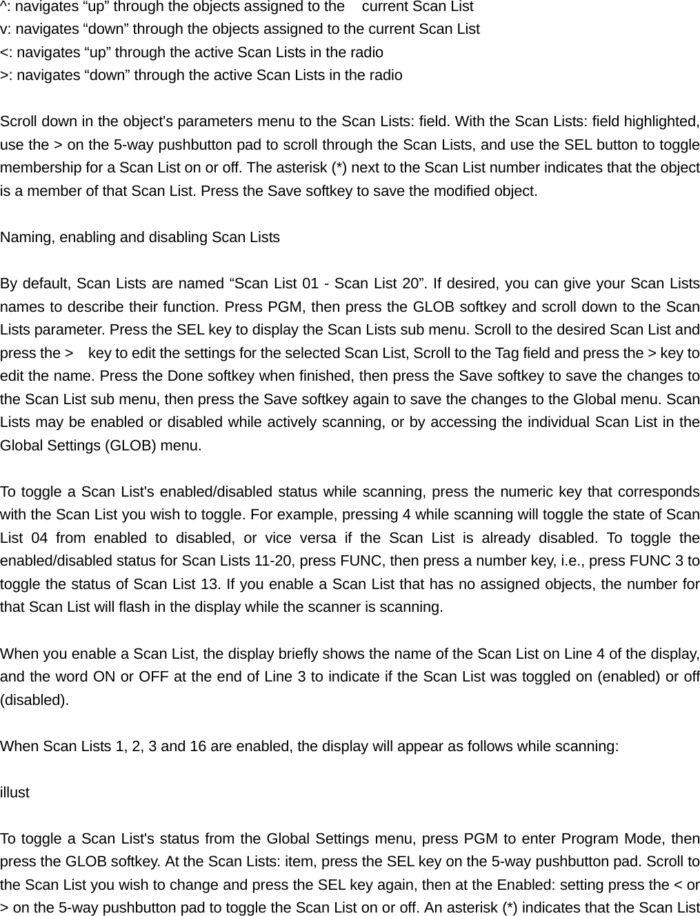 ^: navigates &ldquo;up&rdquo; through the objects assigned to the    current Scan List v: navigates &ldquo;down&rdquo; through the objects assigned to the current Scan List <: navigates &ldquo;up&rdquo; through the active Scan Lists in the radio >: navigates &ldquo;down&rdquo; through the active Scan Lists in the radio  Scroll down in the object's parameters menu to the Scan Lists: field. With the Scan Lists: field highlighted, use the > on the 5-way pushbutton pad to scroll through the Scan Lists, and use the SEL button to toggle membership for a Scan List on or off. The asterisk (*) next to the Scan List number indicates that the object is a member of that Scan List. Press the Save softkey to save the modified object.  Naming, enabling and disabling Scan Lists  By default, Scan Lists are named &ldquo;Scan List 01 - Scan List 20&rdquo;. If desired, you can give your Scan Lists names to describe their function. Press PGM, then press the GLOB softkey and scroll down to the Scan Lists parameter. Press the SEL key to display the Scan Lists sub menu. Scroll to the desired Scan List and press the >    key to edit the settings for the selected Scan List, Scroll to the Tag field and press the > key to edit the name. Press the Done softkey when finished, then press the Save softkey to save the changes to the Scan List sub menu, then press the Save softkey again to save the changes to the Global menu. Scan Lists may be enabled or disabled while actively scanning, or by accessing the individual Scan List in the Global Settings (GLOB) menu.   To toggle a Scan List's enabled/disabled status while scanning, press the numeric key that corresponds with the Scan List you wish to toggle. For example, pressing 4 while scanning will toggle the state of Scan List 04 from enabled to disabled, or vice versa if the Scan List is already disabled. To toggle the enabled/disabled status for Scan Lists 11-20, press FUNC, then press a number key, i.e., press FUNC 3 to toggle the status of Scan List 13. If you enable a Scan List that has no assigned objects, the number for that Scan List will flash in the display while the scanner is scanning.  When you enable a Scan List, the display briefly shows the name of the Scan List on Line 4 of the display, and the word ON or OFF at the end of Line 3 to indicate if the Scan List was toggled on (enabled) or off (disabled).  When Scan Lists 1, 2, 3 and 16 are enabled, the display will appear as follows while scanning:  illust  To toggle a Scan List's status from the Global Settings menu, press PGM to enter Program Mode, then press the GLOB softkey. At the Scan Lists: item, press the SEL key on the 5-way pushbutton pad. Scroll to the Scan List you wish to change and press the SEL key again, then at the Enabled: setting press the < or > on the 5-way pushbutton pad to toggle the Scan List on or off. An asterisk (*) indicates that the Scan List 