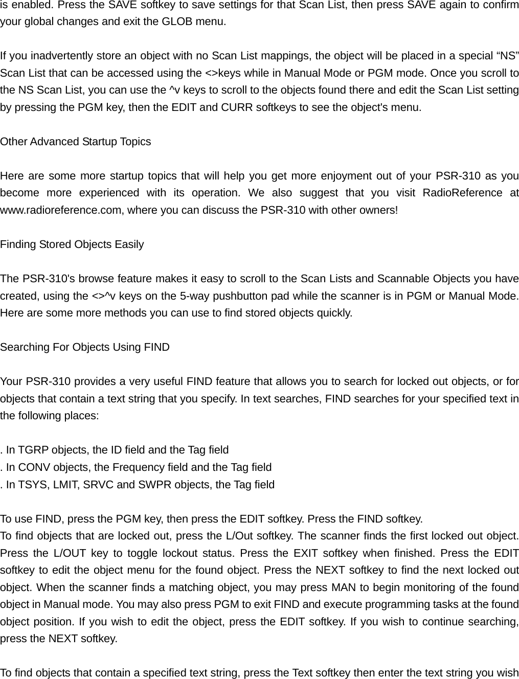 is enabled. Press the SAVE softkey to save settings for that Scan List, then press SAVE again to confirm your global changes and exit the GLOB menu.  If you inadvertently store an object with no Scan List mappings, the object will be placed in a special &ldquo;NS&rdquo; Scan List that can be accessed using the <>keys while in Manual Mode or PGM mode. Once you scroll to the NS Scan List, you can use the ^v keys to scroll to the objects found there and edit the Scan List setting by pressing the PGM key, then the EDIT and CURR softkeys to see the object's menu.  Other Advanced Startup Topics  Here are some more startup topics that will help you get more enjoyment out of your PSR-310 as you become more experienced with its operation. We also suggest that you visit RadioReference at www.radioreference.com, where you can discuss the PSR-310 with other owners!  Finding Stored Objects Easily  The PSR-310's browse feature makes it easy to scroll to the Scan Lists and Scannable Objects you have created, using the <>^v keys on the 5-way pushbutton pad while the scanner is in PGM or Manual Mode. Here are some more methods you can use to find stored objects quickly.  Searching For Objects Using FIND  Your PSR-310 provides a very useful FIND feature that allows you to search for locked out objects, or for objects that contain a text string that you specify. In text searches, FIND searches for your specified text in the following places:  . In TGRP objects, the ID field and the Tag field . In CONV objects, the Frequency field and the Tag field . In TSYS, LMIT, SRVC and SWPR objects, the Tag field  To use FIND, press the PGM key, then press the EDIT softkey. Press the FIND softkey.   To find objects that are locked out, press the L/Out softkey. The scanner finds the first locked out object. Press the L/OUT key to toggle lockout status. Press the EXIT softkey when finished. Press the EDIT softkey to edit the object menu for the found object. Press the NEXT softkey to find the next locked out object. When the scanner finds a matching object, you may press MAN to begin monitoring of the found object in Manual mode. You may also press PGM to exit FIND and execute programming tasks at the found object position. If you wish to edit the object, press the EDIT softkey. If you wish to continue searching, press the NEXT softkey.  To find objects that contain a specified text string, press the Text softkey then enter the text string you wish 