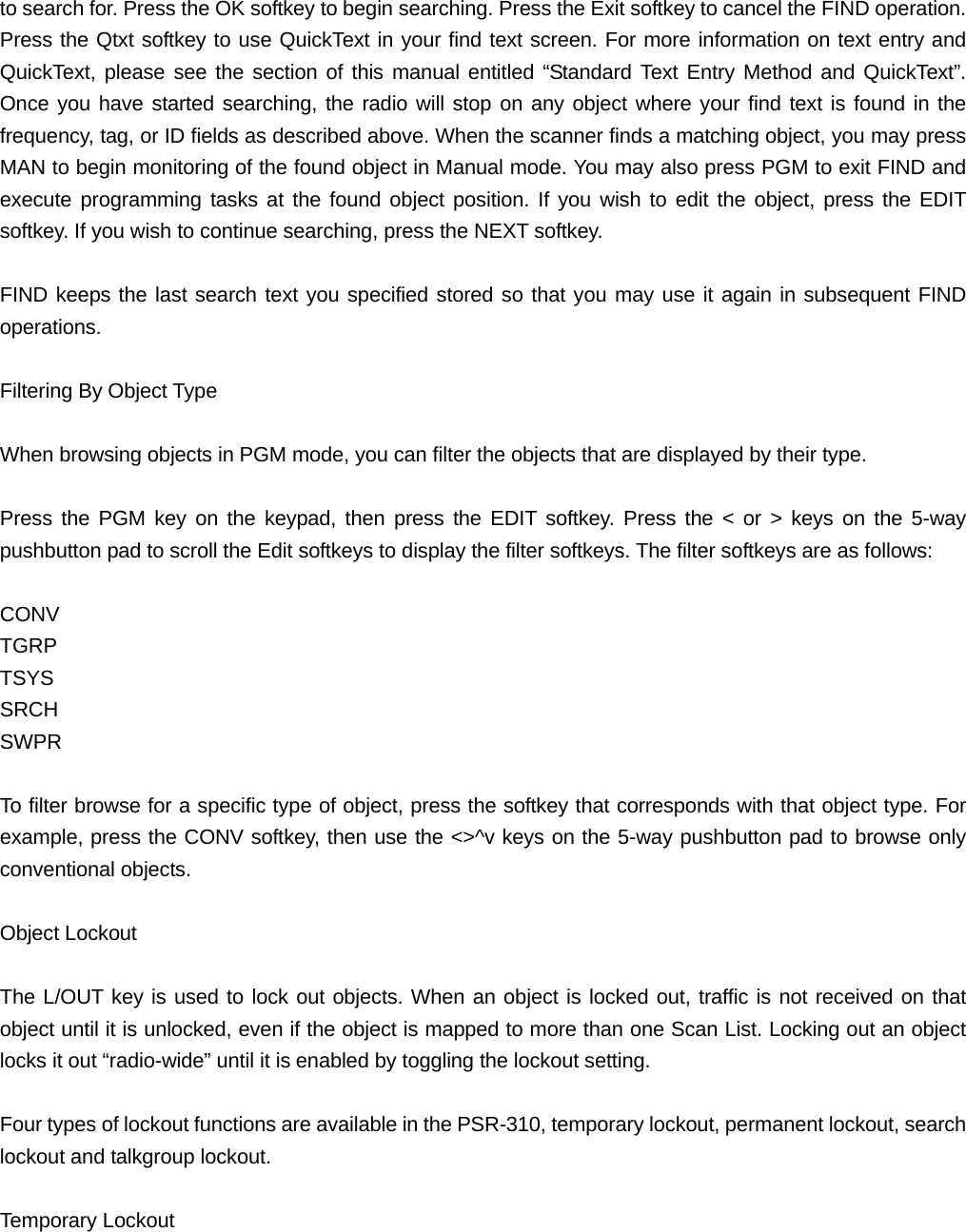 to search for. Press the OK softkey to begin searching. Press the Exit softkey to cancel the FIND operation. Press the Qtxt softkey to use QuickText in your find text screen. For more information on text entry and QuickText, please see the section of this manual entitled &ldquo;Standard Text Entry Method and QuickText&rdquo;. Once you have started searching, the radio will stop on any object where your find text is found in the frequency, tag, or ID fields as described above. When the scanner finds a matching object, you may press MAN to begin monitoring of the found object in Manual mode. You may also press PGM to exit FIND and execute programming tasks at the found object position. If you wish to edit the object, press the EDIT softkey. If you wish to continue searching, press the NEXT softkey.  FIND keeps the last search text you specified stored so that you may use it again in subsequent FIND operations.  Filtering By Object Type  When browsing objects in PGM mode, you can filter the objects that are displayed by their type.  Press the PGM key on the keypad, then press the EDIT softkey. Press the < or > keys on the 5-way pushbutton pad to scroll the Edit softkeys to display the filter softkeys. The filter softkeys are as follows:  CONV TGRP TSYS SRCH SWPR  To filter browse for a specific type of object, press the softkey that corresponds with that object type. For example, press the CONV softkey, then use the <>^v keys on the 5-way pushbutton pad to browse only conventional objects.  Object Lockout  The L/OUT key is used to lock out objects. When an object is locked out, traffic is not received on that object until it is unlocked, even if the object is mapped to more than one Scan List. Locking out an object locks it out &ldquo;radio-wide&rdquo; until it is enabled by toggling the lockout setting.  Four types of lockout functions are available in the PSR-310, temporary lockout, permanent lockout, search lockout and talkgroup lockout.  Temporary Lockout  