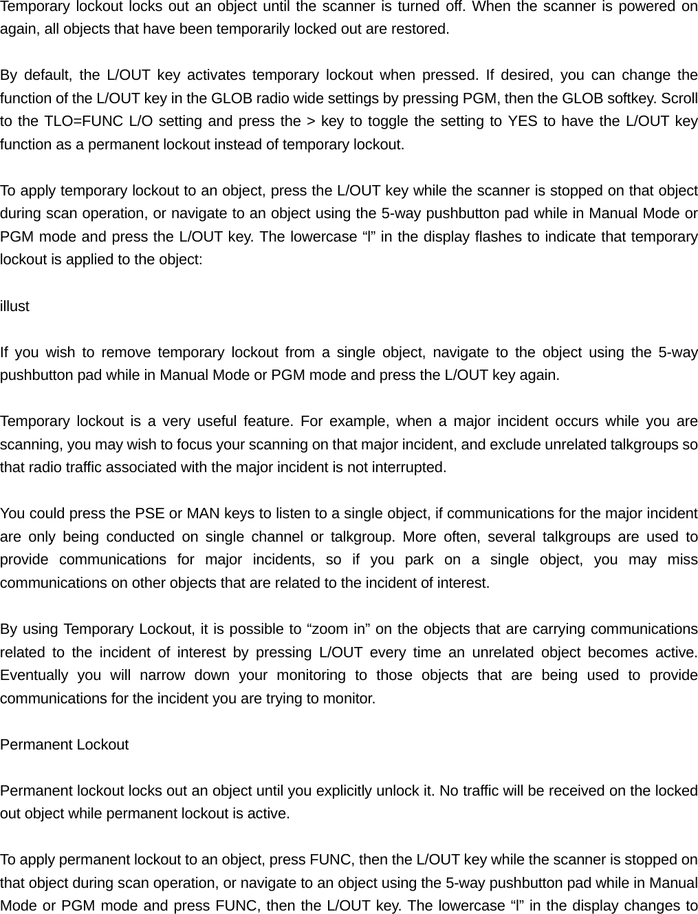 Temporary lockout locks out an object until the scanner is turned off. When the scanner is powered on again, all objects that have been temporarily locked out are restored.  By default, the L/OUT key activates temporary lockout when pressed. If desired, you can change the function of the L/OUT key in the GLOB radio wide settings by pressing PGM, then the GLOB softkey. Scroll to the TLO=FUNC L/O setting and press the > key to toggle the setting to YES to have the L/OUT key function as a permanent lockout instead of temporary lockout.  To apply temporary lockout to an object, press the L/OUT key while the scanner is stopped on that object during scan operation, or navigate to an object using the 5-way pushbutton pad while in Manual Mode or PGM mode and press the L/OUT key. The lowercase &ldquo;l&rdquo; in the display flashes to indicate that temporary lockout is applied to the object:  illust  If you wish to remove temporary lockout from a single object, navigate to the object using the 5-way pushbutton pad while in Manual Mode or PGM mode and press the L/OUT key again.  Temporary lockout is a very useful feature. For example, when a major incident occurs while you are scanning, you may wish to focus your scanning on that major incident, and exclude unrelated talkgroups so that radio traffic associated with the major incident is not interrupted.  You could press the PSE or MAN keys to listen to a single object, if communications for the major incident are only being conducted on single channel or talkgroup. More often, several talkgroups are used to provide communications for major incidents, so if you park on a single object, you may miss communications on other objects that are related to the incident of interest.  By using Temporary Lockout, it is possible to &ldquo;zoom in&rdquo; on the objects that are carrying communications related to the incident of interest by pressing L/OUT every time an unrelated object becomes active. Eventually you will narrow down your monitoring to those objects that are being used to provide communications for the incident you are trying to monitor.  Permanent Lockout  Permanent lockout locks out an object until you explicitly unlock it. No traffic will be received on the locked out object while permanent lockout is active.  To apply permanent lockout to an object, press FUNC, then the L/OUT key while the scanner is stopped on that object during scan operation, or navigate to an object using the 5-way pushbutton pad while in Manual Mode or PGM mode and press FUNC, then the L/OUT key. The lowercase &ldquo;l&rdquo; in the display changes to 